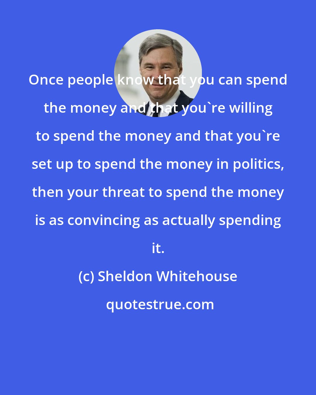 Sheldon Whitehouse: Once people know that you can spend the money and that you're willing to spend the money and that you're set up to spend the money in politics, then your threat to spend the money is as convincing as actually spending it.
