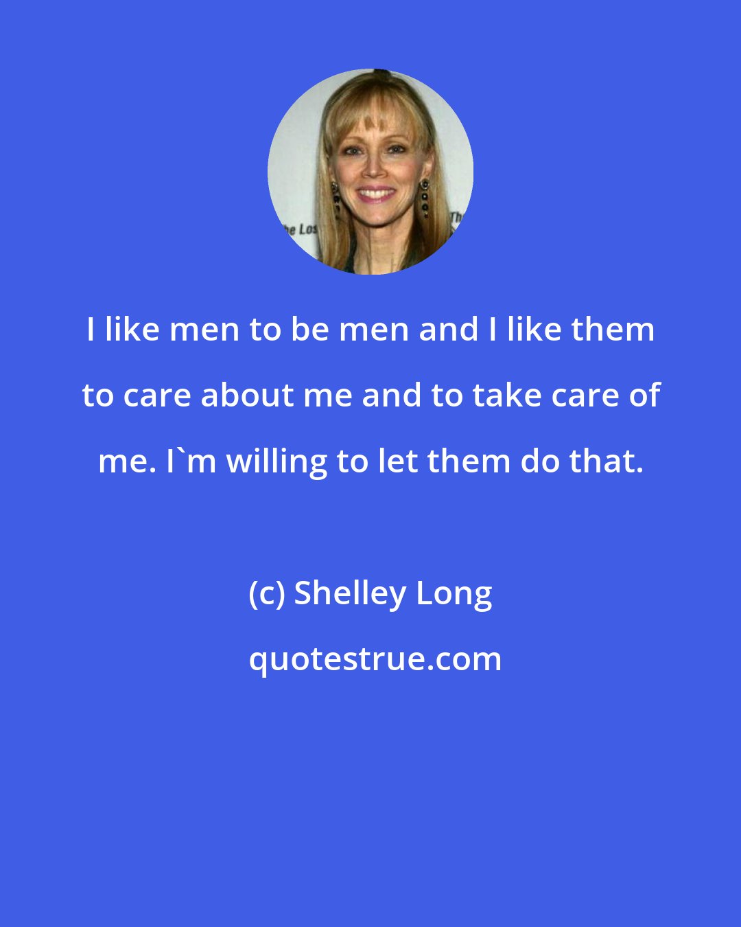 Shelley Long: I like men to be men and I like them to care about me and to take care of me. I'm willing to let them do that.