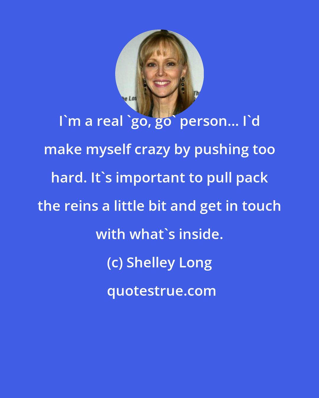 Shelley Long: I'm a real 'go, go' person... I'd make myself crazy by pushing too hard. It's important to pull pack the reins a little bit and get in touch with what's inside.