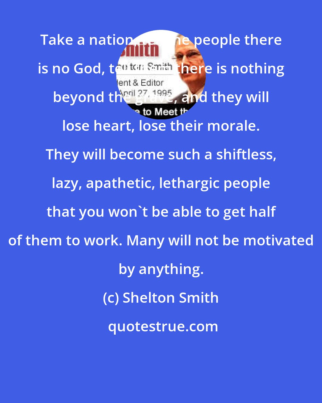 Shelton Smith: Take a nation, tell the people there is no God, tell them there is nothing beyond the grave, and they will lose heart, lose their morale. They will become such a shiftless, lazy, apathetic, lethargic people that you won't be able to get half of them to work. Many will not be motivated by anything.
