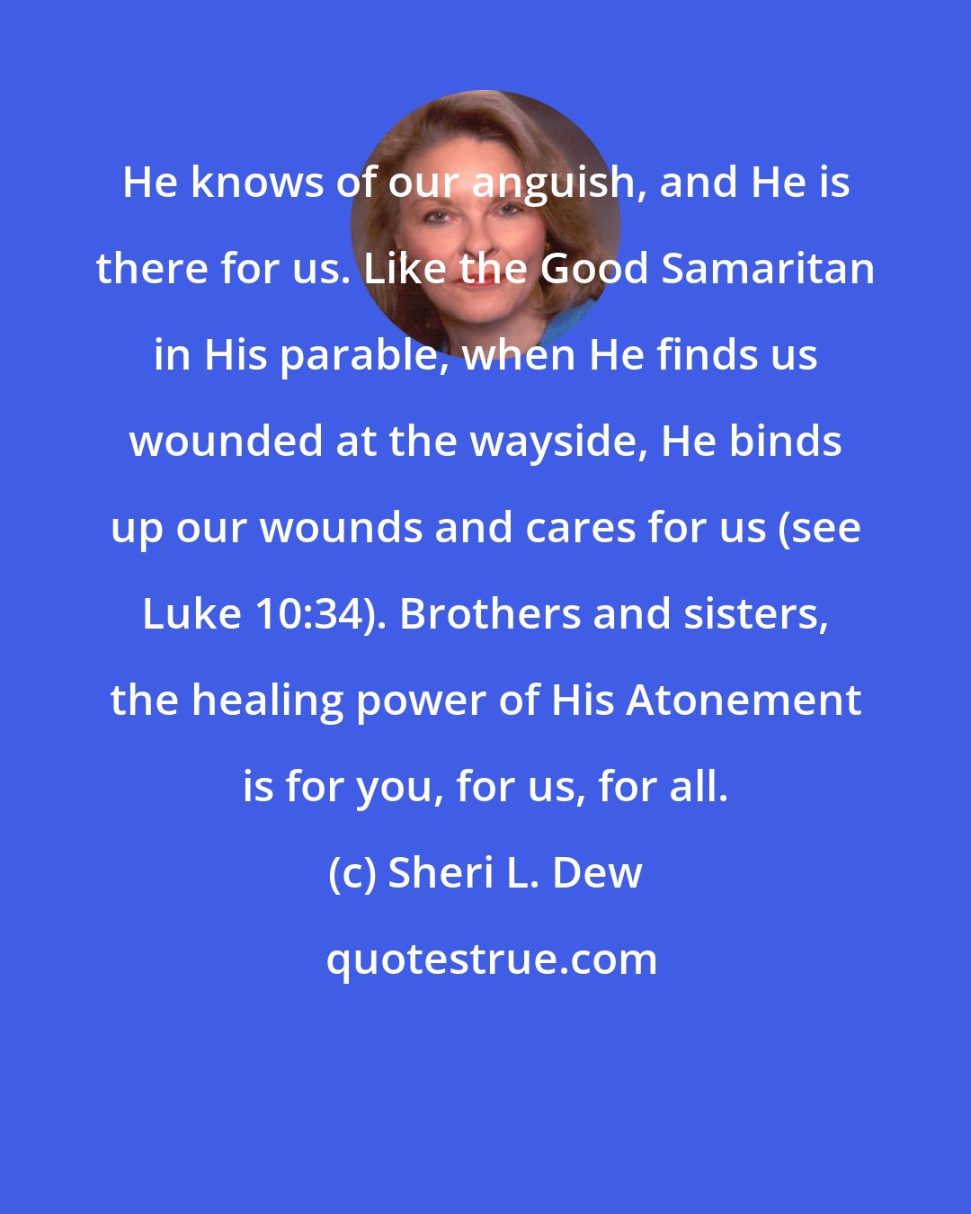 Sheri L. Dew: He knows of our anguish, and He is there for us. Like the Good Samaritan in His parable, when He finds us wounded at the wayside, He binds up our wounds and cares for us (see Luke 10:34). Brothers and sisters, the healing power of His Atonement is for you, for us, for all.