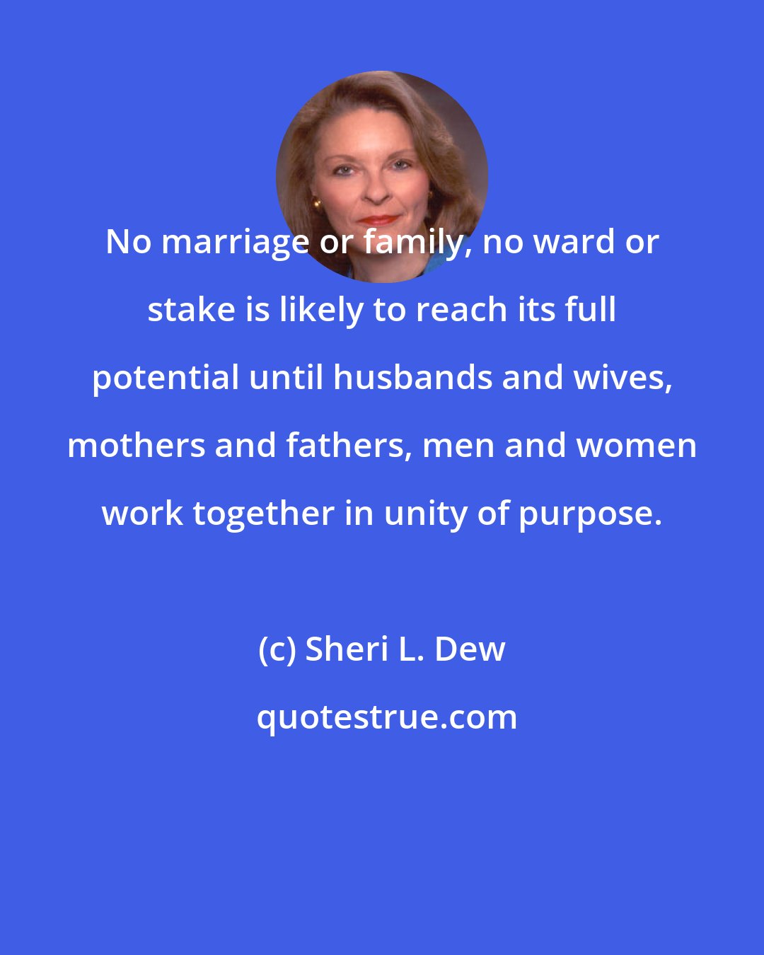 Sheri L. Dew: No marriage or family, no ward or stake is likely to reach its full potential until husbands and wives, mothers and fathers, men and women work together in unity of purpose.