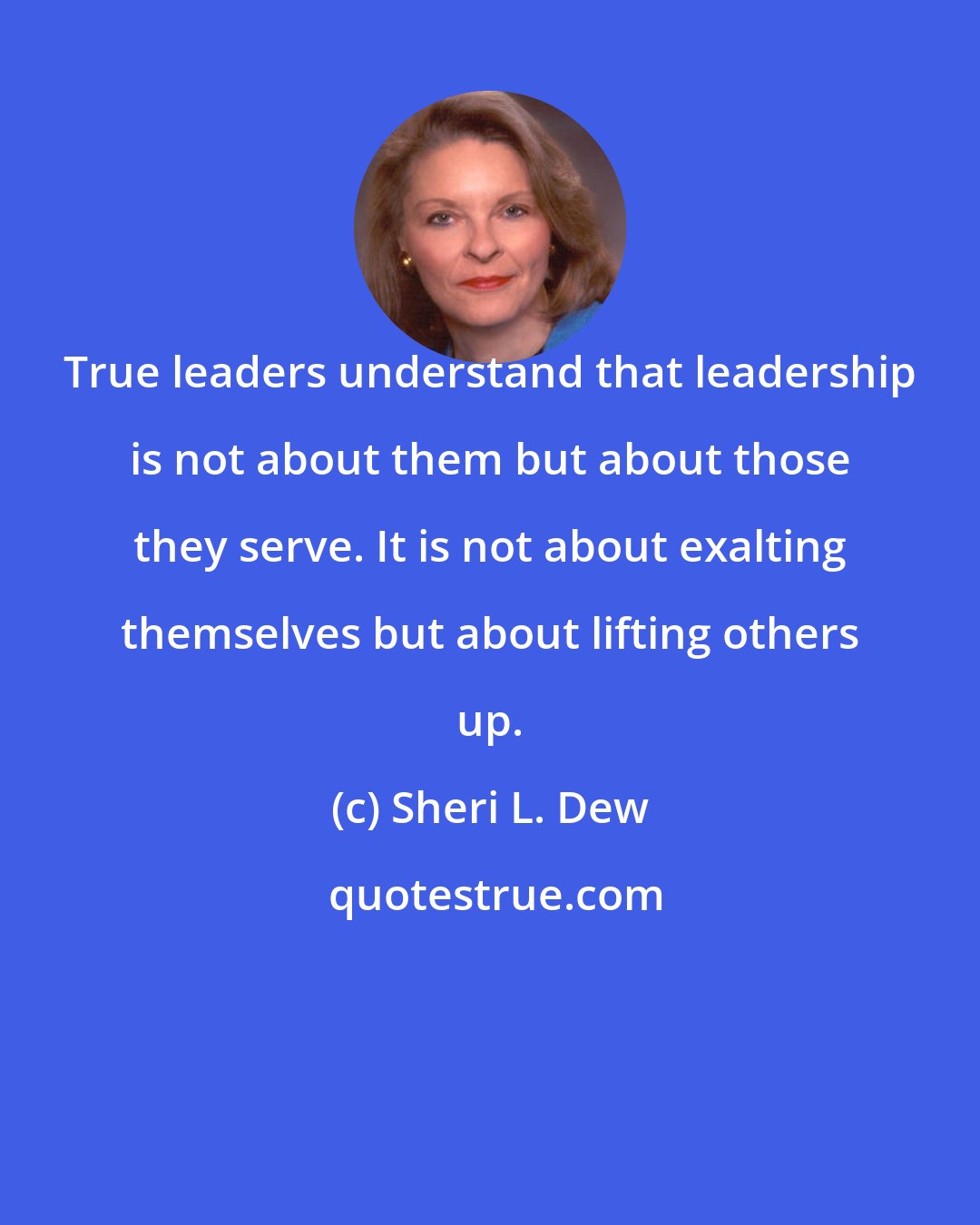 Sheri L. Dew: True leaders understand that leadership is not about them but about those they serve. It is not about exalting themselves but about lifting others up.