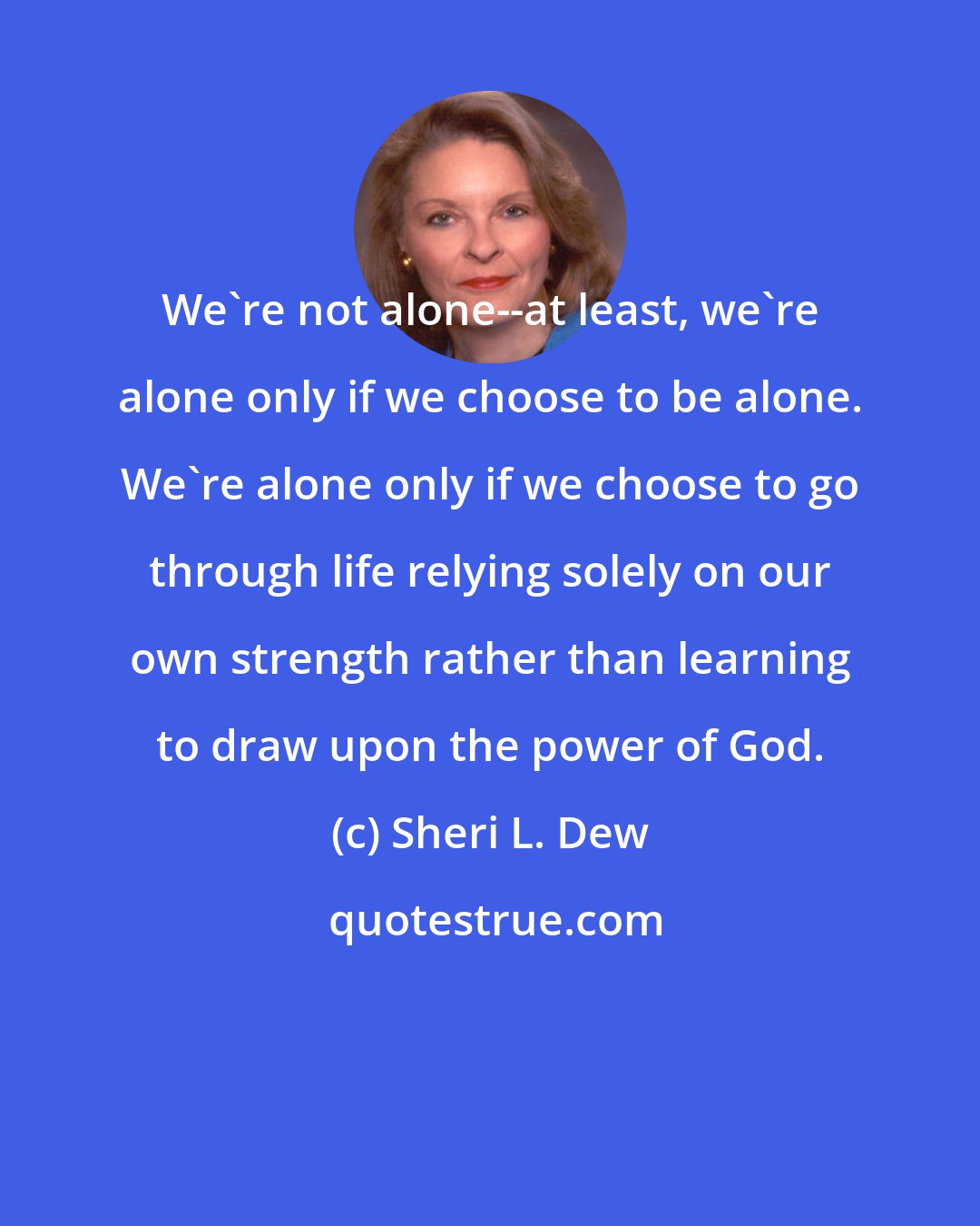Sheri L. Dew: We're not alone--at least, we're alone only if we choose to be alone. We're alone only if we choose to go through life relying solely on our own strength rather than learning to draw upon the power of God.