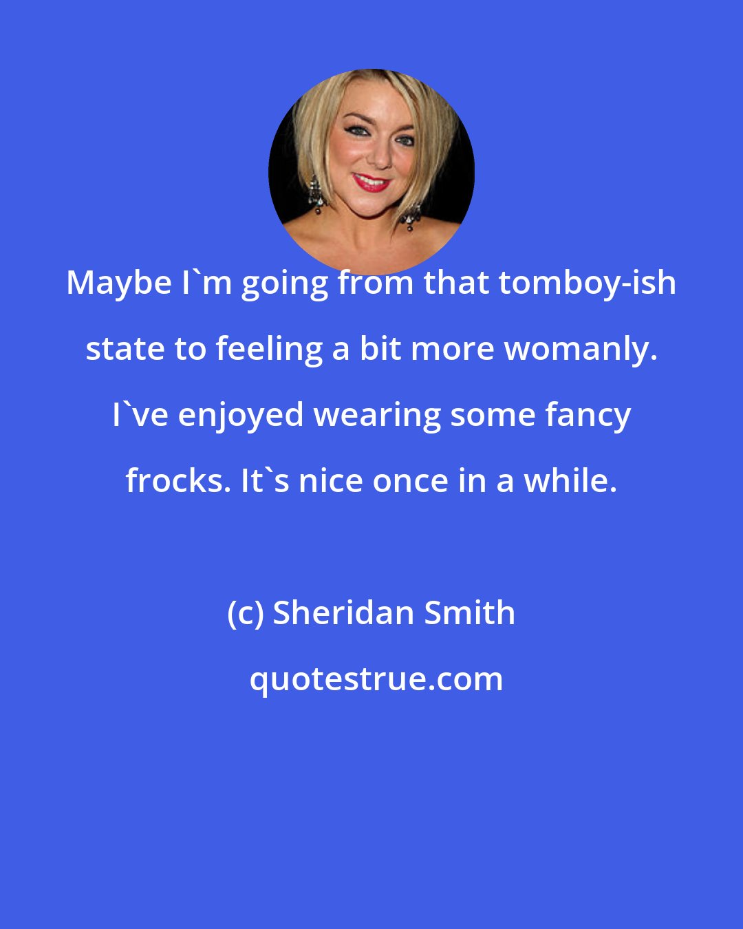 Sheridan Smith: Maybe I'm going from that tomboy-ish state to feeling a bit more womanly. I've enjoyed wearing some fancy frocks. It's nice once in a while.