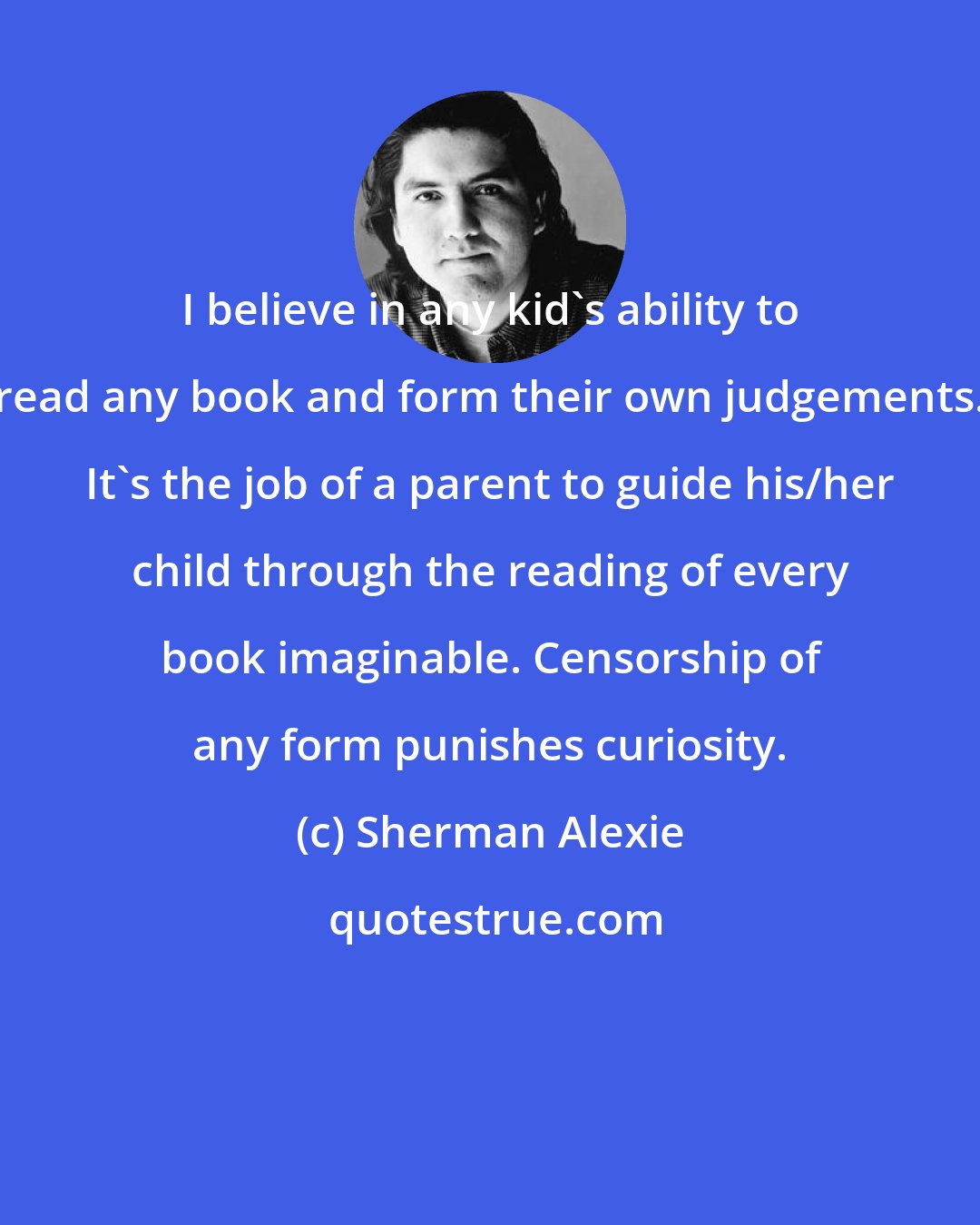 Sherman Alexie: I believe in any kid's ability to read any book and form their own judgements. It's the job of a parent to guide his/her child through the reading of every book imaginable. Censorship of any form punishes curiosity.