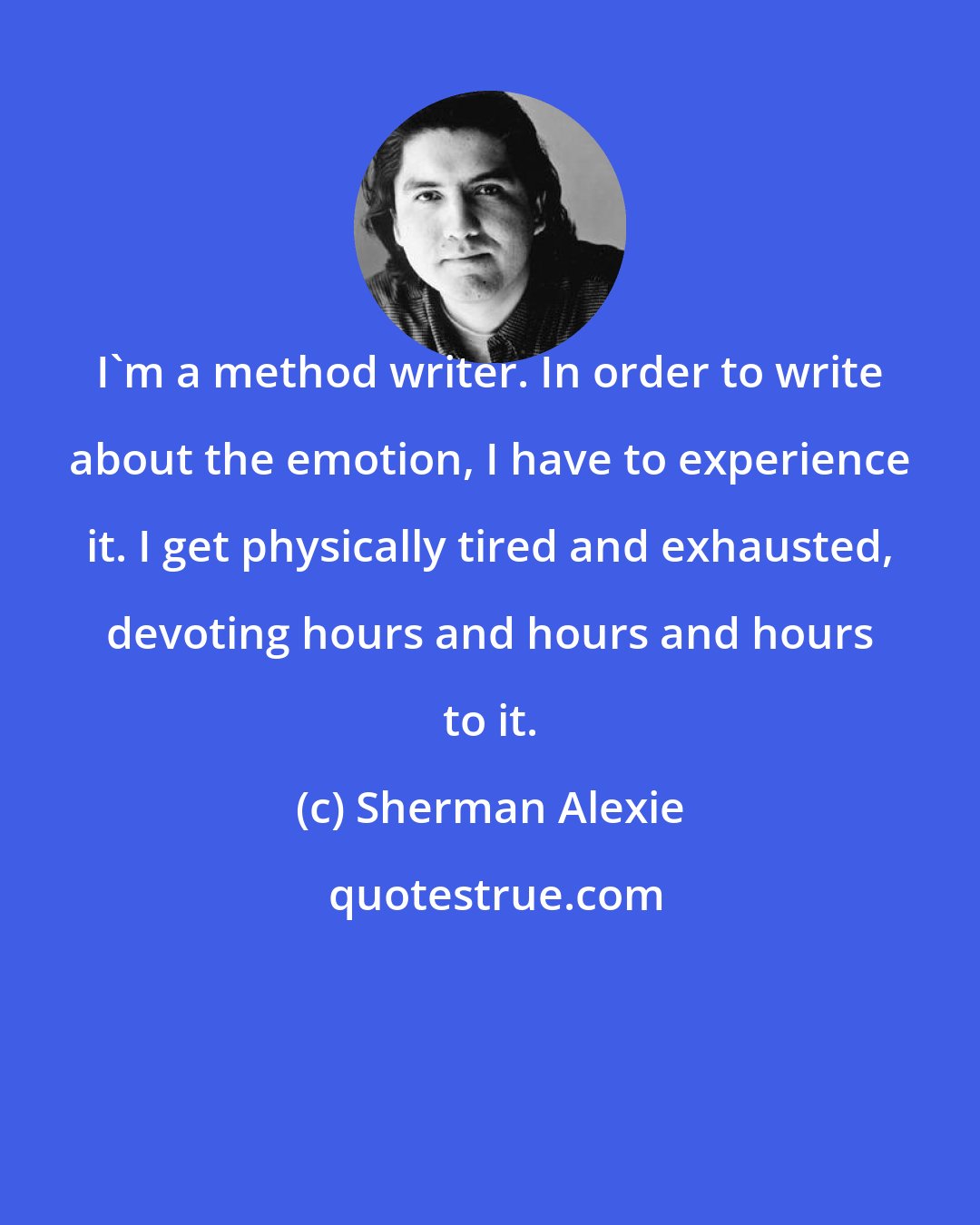 Sherman Alexie: I'm a method writer. In order to write about the emotion, I have to experience it. I get physically tired and exhausted, devoting hours and hours and hours to it.