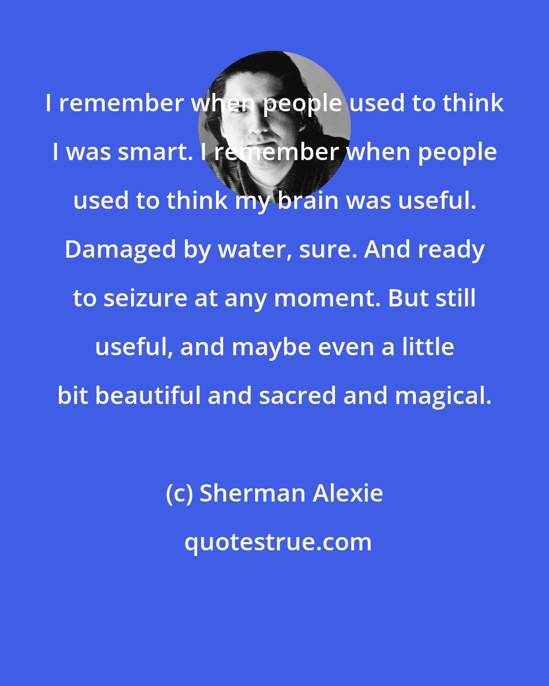 Sherman Alexie: I remember when people used to think I was smart. I remember when people used to think my brain was useful. Damaged by water, sure. And ready to seizure at any moment. But still useful, and maybe even a little bit beautiful and sacred and magical.