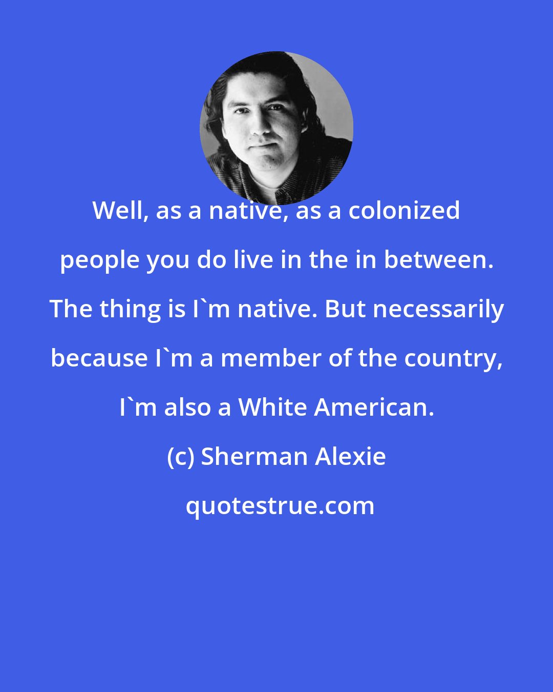 Sherman Alexie: Well, as a native, as a colonized people you do live in the in between. The thing is I'm native. But necessarily because I'm a member of the country, I'm also a White American.