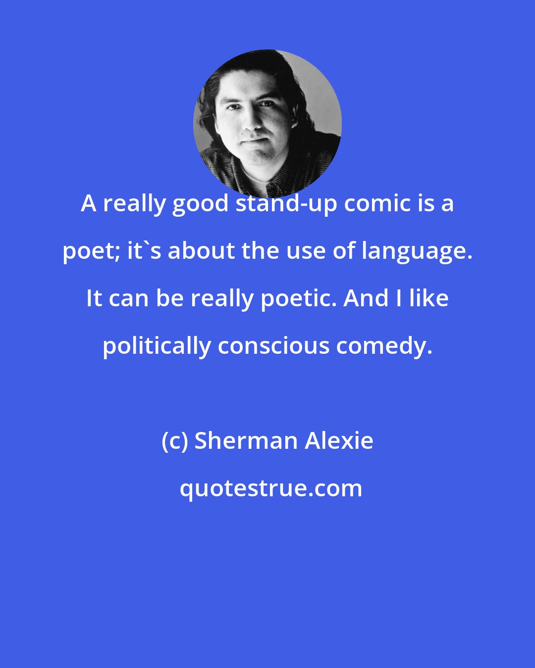 Sherman Alexie: A really good stand-up comic is a poet; it's about the use of language. It can be really poetic. And I like politically conscious comedy.
