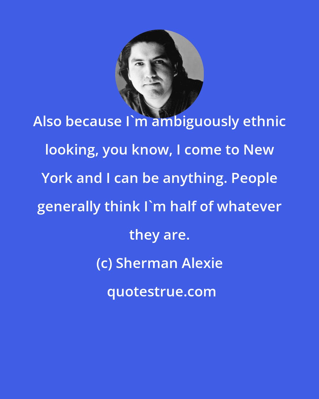 Sherman Alexie: Also because I'm ambiguously ethnic looking, you know, I come to New York and I can be anything. People generally think I'm half of whatever they are.