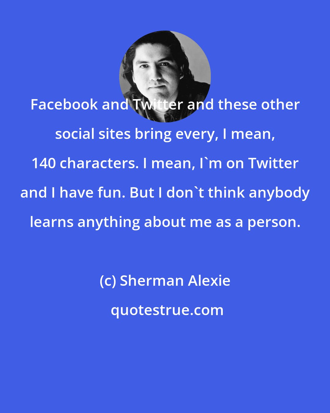 Sherman Alexie: Facebook and Twitter and these other social sites bring every, I mean, 140 characters. I mean, I'm on Twitter and I have fun. But I don't think anybody learns anything about me as a person.