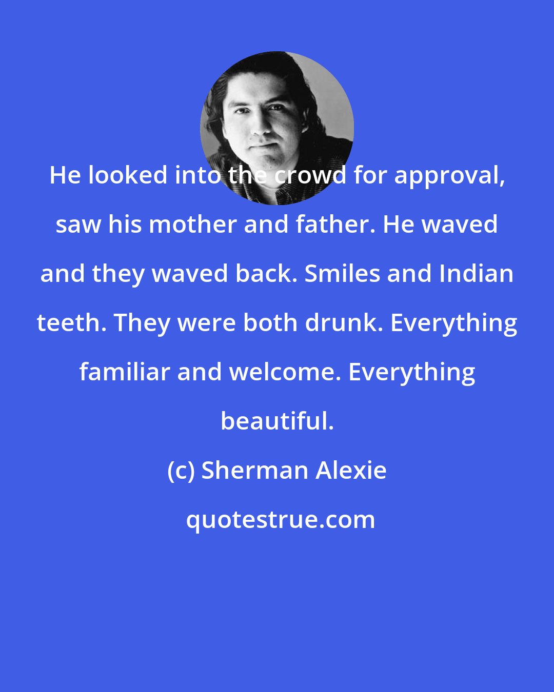 Sherman Alexie: He looked into the crowd for approval, saw his mother and father. He waved and they waved back. Smiles and Indian teeth. They were both drunk. Everything familiar and welcome. Everything beautiful.