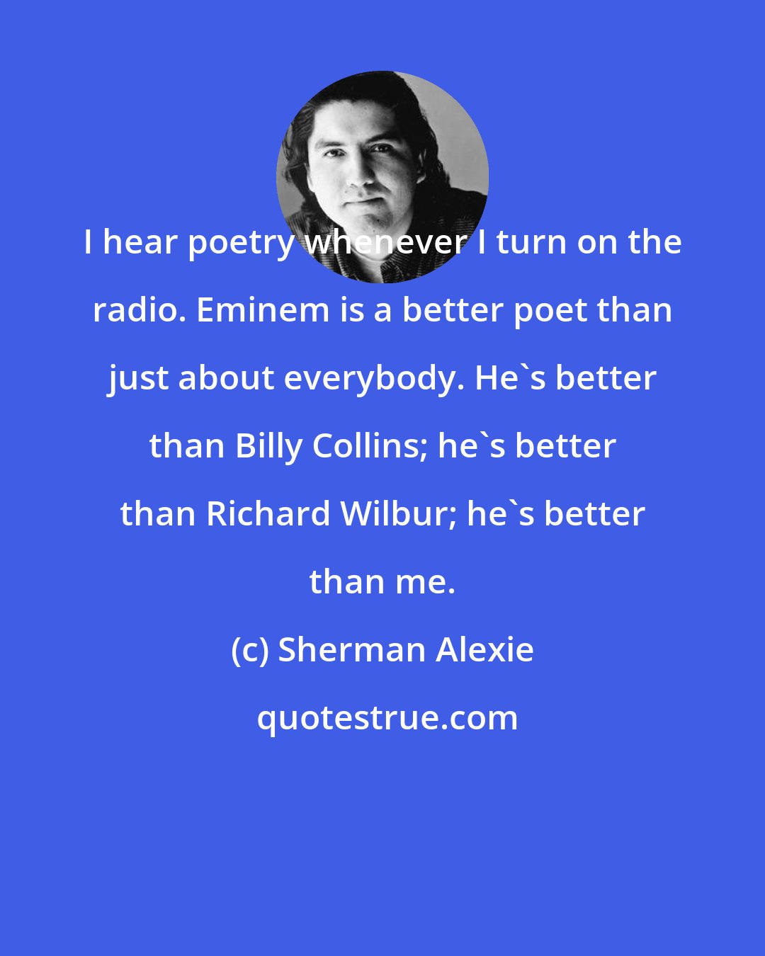 Sherman Alexie: I hear poetry whenever I turn on the radio. Eminem is a better poet than just about everybody. He's better than Billy Collins; he's better than Richard Wilbur; he's better than me.