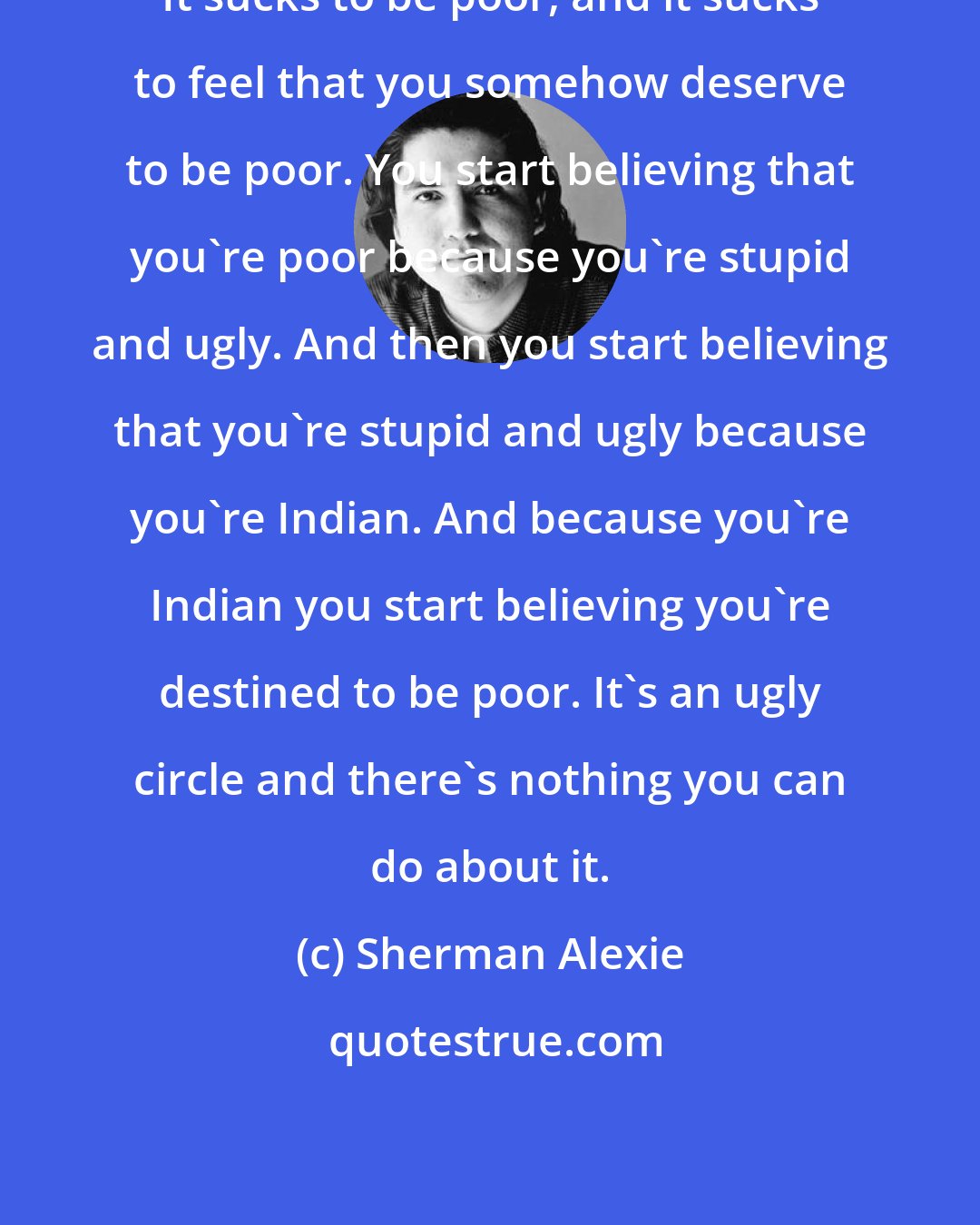 Sherman Alexie: It sucks to be poor, and it sucks to feel that you somehow deserve to be poor. You start believing that you're poor because you're stupid and ugly. And then you start believing that you're stupid and ugly because you're Indian. And because you're Indian you start believing you're destined to be poor. It's an ugly circle and there's nothing you can do about it.