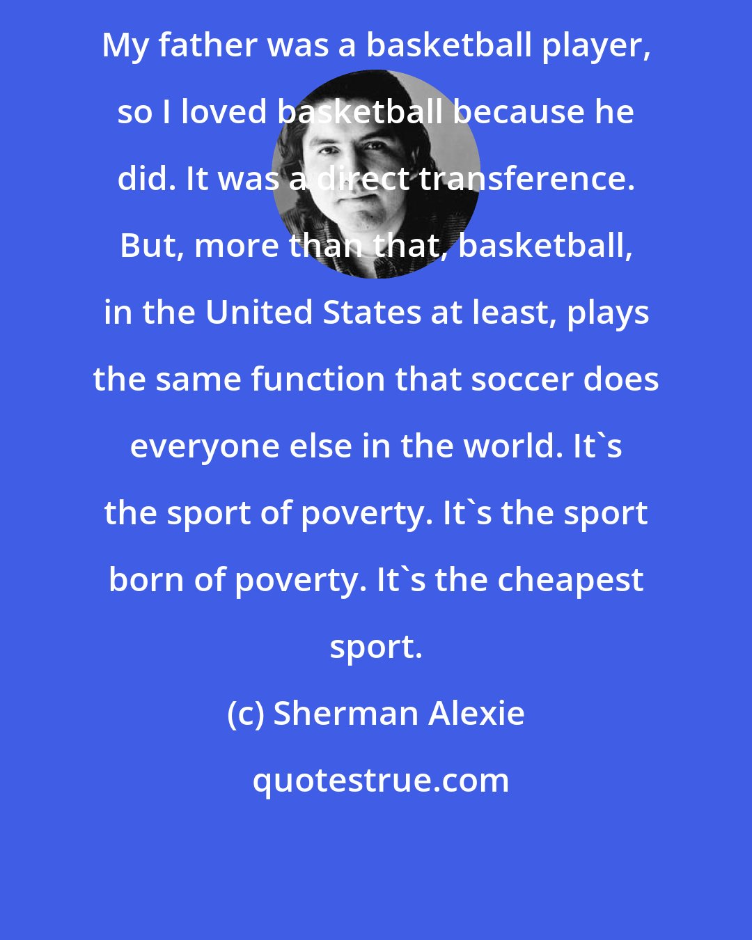 Sherman Alexie: My father was a basketball player, so I loved basketball because he did. It was a direct transference. But, more than that, basketball, in the United States at least, plays the same function that soccer does everyone else in the world. It's the sport of poverty. It's the sport born of poverty. It's the cheapest sport.