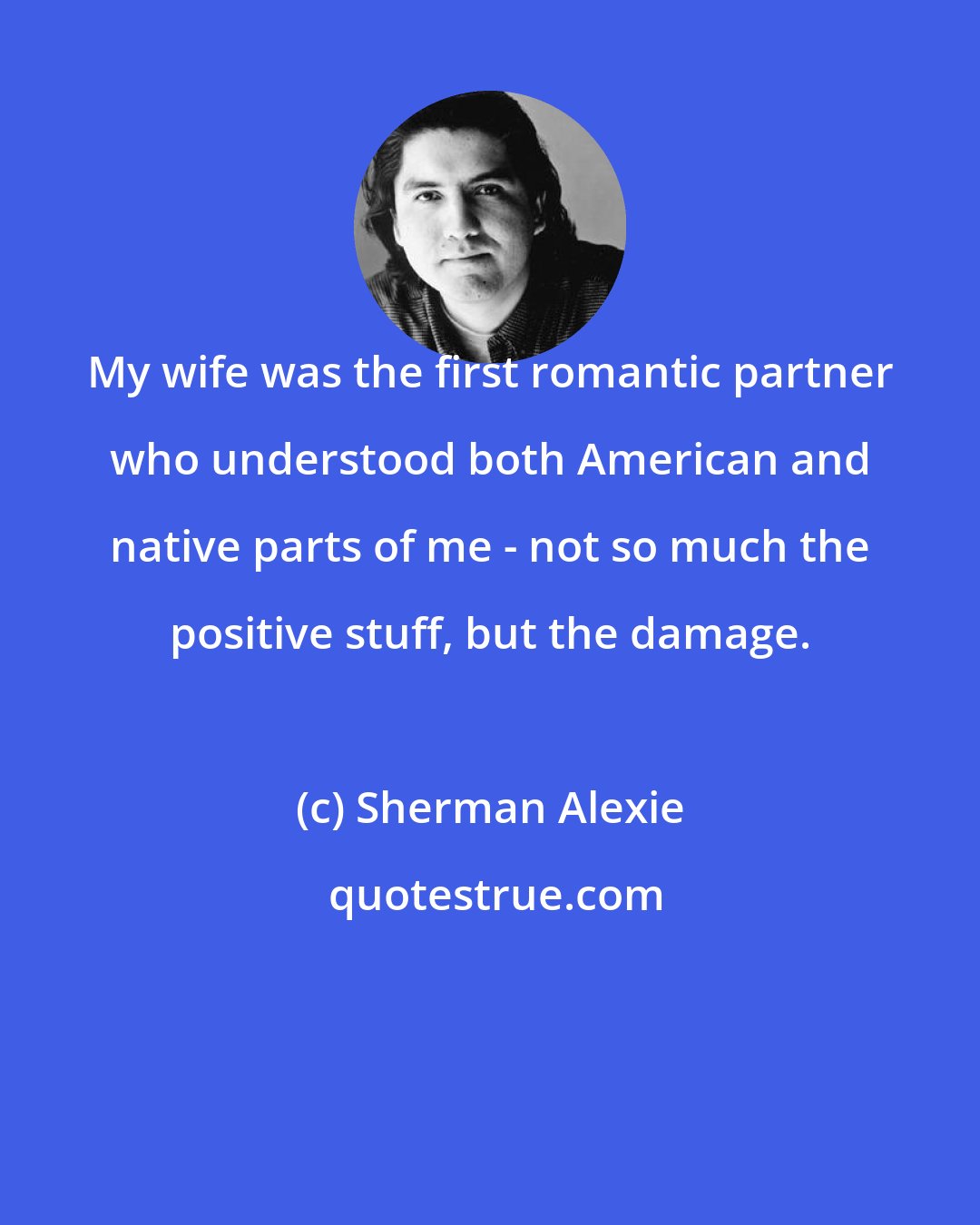 Sherman Alexie: My wife was the first romantic partner who understood both American and native parts of me - not so much the positive stuff, but the damage.