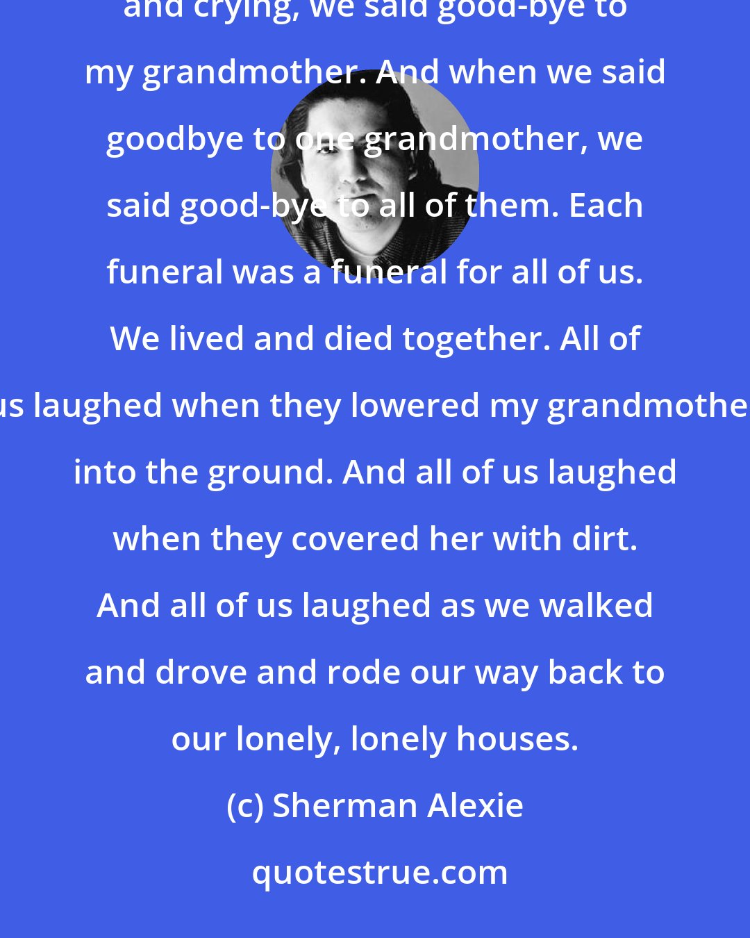 Sherman Alexie: When it comes to death, we know that laughter and tears are pretty much the same thing. And so, laughing and crying, we said good-bye to my grandmother. And when we said goodbye to one grandmother, we said good-bye to all of them. Each funeral was a funeral for all of us. We lived and died together. All of us laughed when they lowered my grandmother into the ground. And all of us laughed when they covered her with dirt. And all of us laughed as we walked and drove and rode our way back to our lonely, lonely houses.