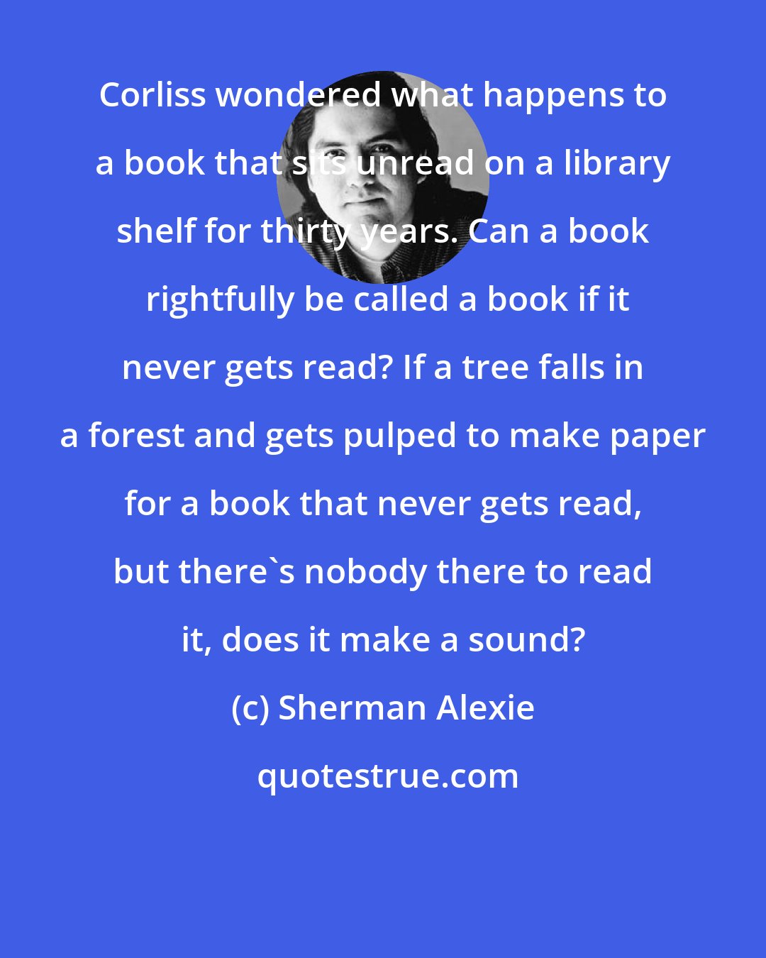 Sherman Alexie: Corliss wondered what happens to a book that sits unread on a library shelf for thirty years. Can a book  rightfully be called a book if it never gets read? If a tree falls in a forest and gets pulped to make paper for a book that never gets read, but there's nobody there to read it, does it make a sound?