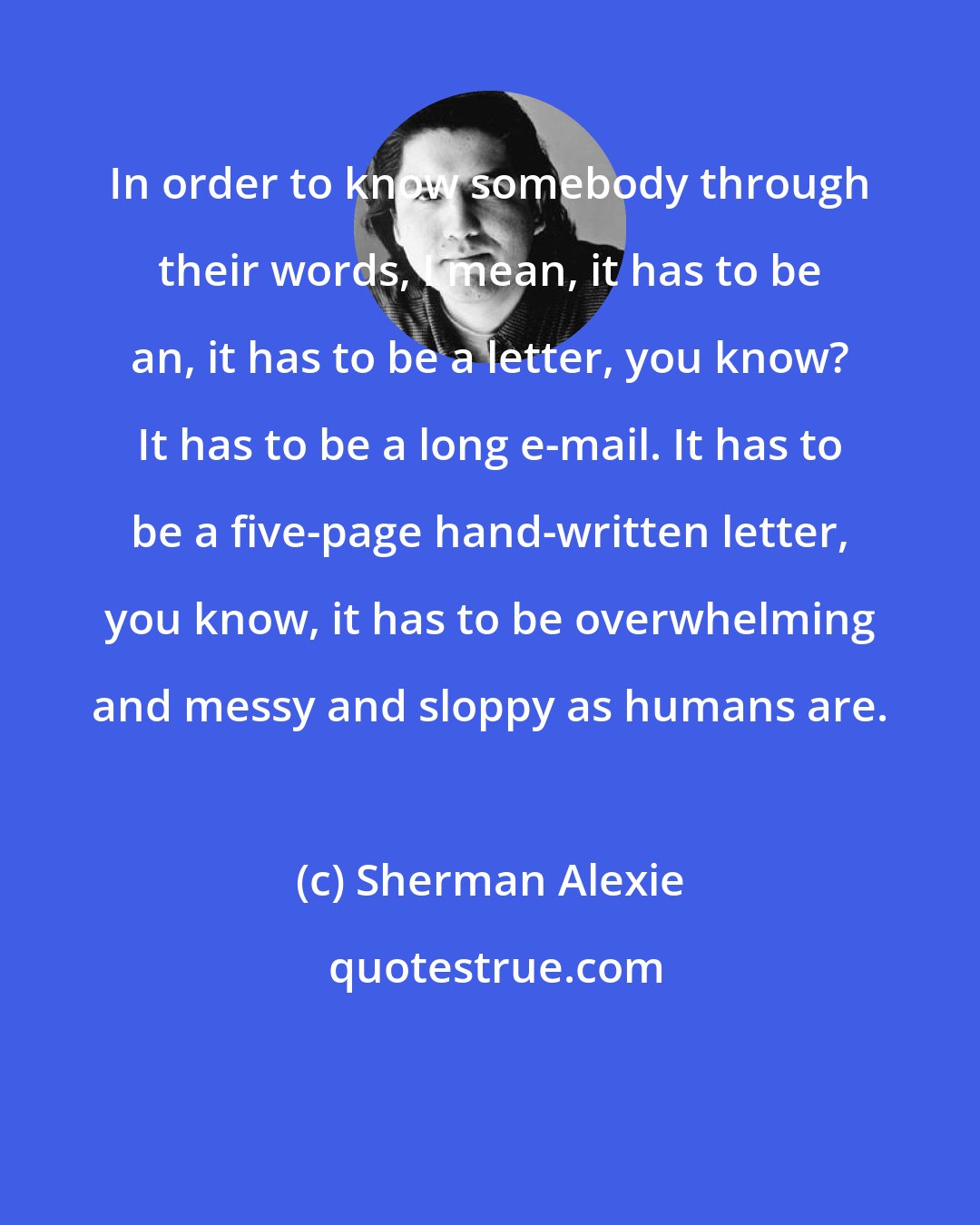 Sherman Alexie: In order to know somebody through their words, I mean, it has to be an, it has to be a letter, you know? It has to be a long e-mail. It has to be a five-page hand-written letter, you know, it has to be overwhelming and messy and sloppy as humans are.