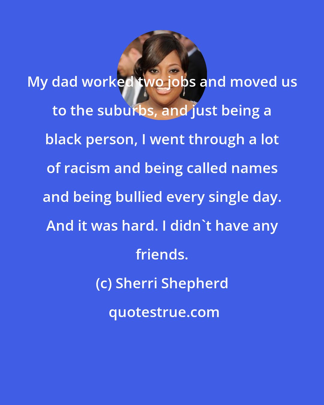 Sherri Shepherd: My dad worked two jobs and moved us to the suburbs, and just being a black person, I went through a lot of racism and being called names and being bullied every single day. And it was hard. I didn't have any friends.