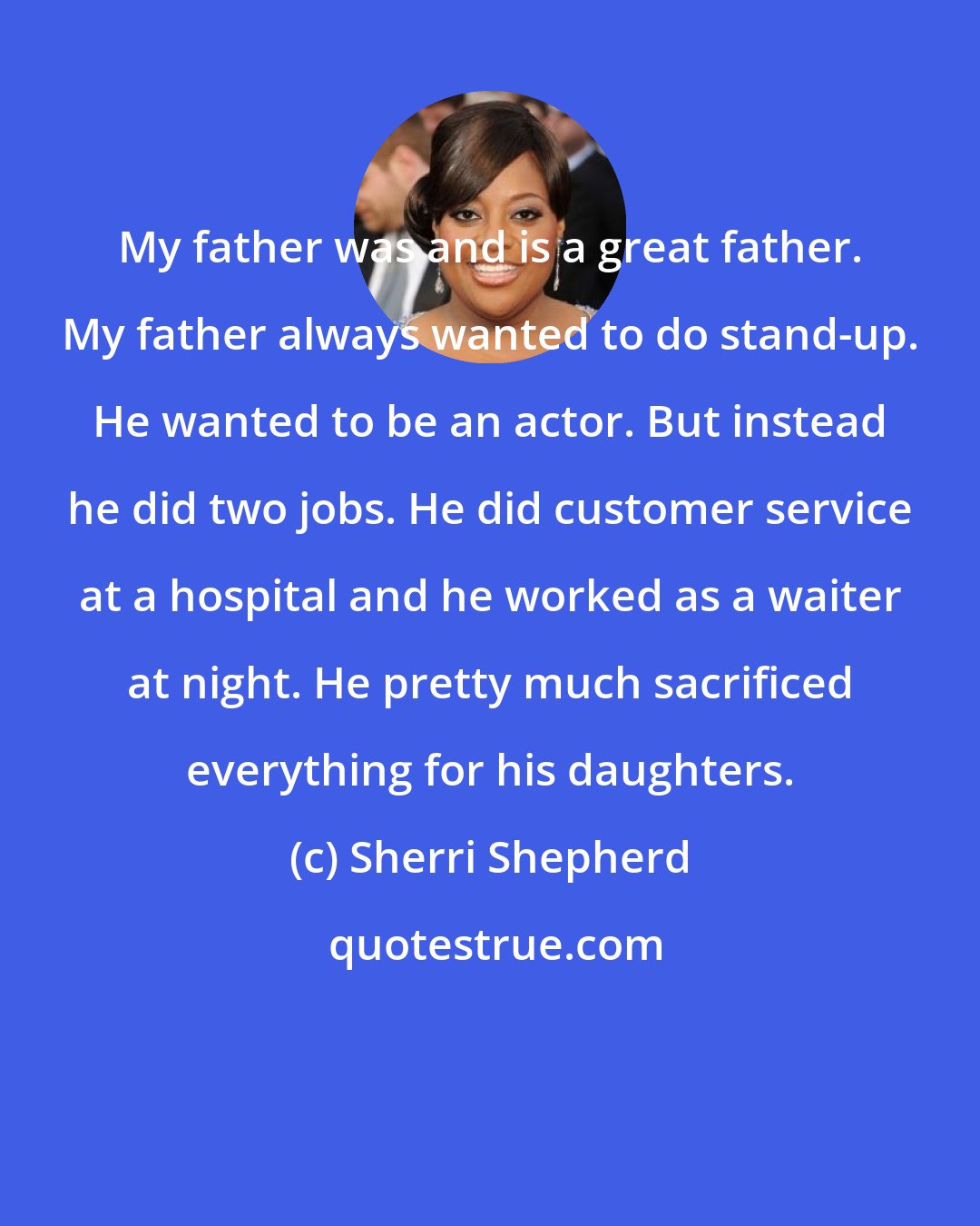 Sherri Shepherd: My father was and is a great father. My father always wanted to do stand-up. He wanted to be an actor. But instead he did two jobs. He did customer service at a hospital and he worked as a waiter at night. He pretty much sacrificed everything for his daughters.