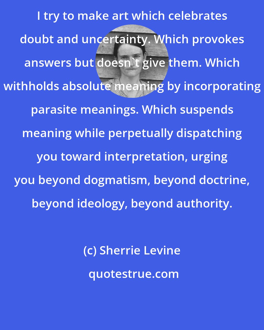 Sherrie Levine: I try to make art which celebrates doubt and uncertainty. Which provokes answers but doesn't give them. Which withholds absolute meaning by incorporating parasite meanings. Which suspends meaning while perpetually dispatching you toward interpretation, urging you beyond dogmatism, beyond doctrine, beyond ideology, beyond authority.