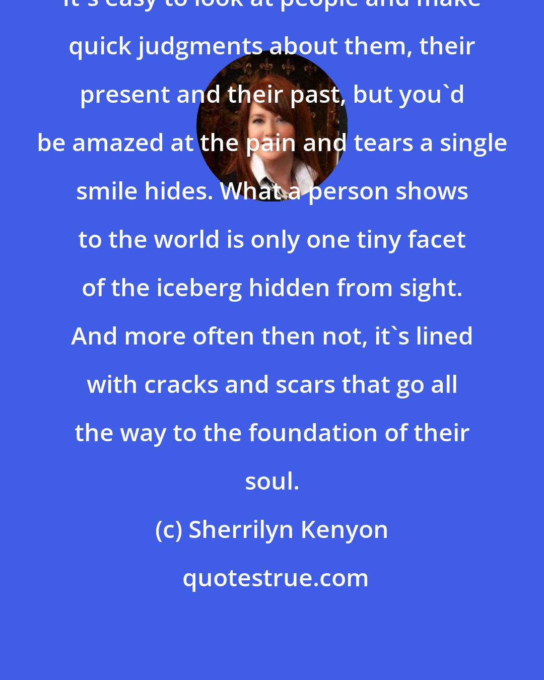 Sherrilyn Kenyon: It's easy to look at people and make quick judgments about them, their present and their past, but you'd be amazed at the pain and tears a single smile hides. What a person shows to the world is only one tiny facet of the iceberg hidden from sight. And more often then not, it's lined with cracks and scars that go all the way to the foundation of their soul.