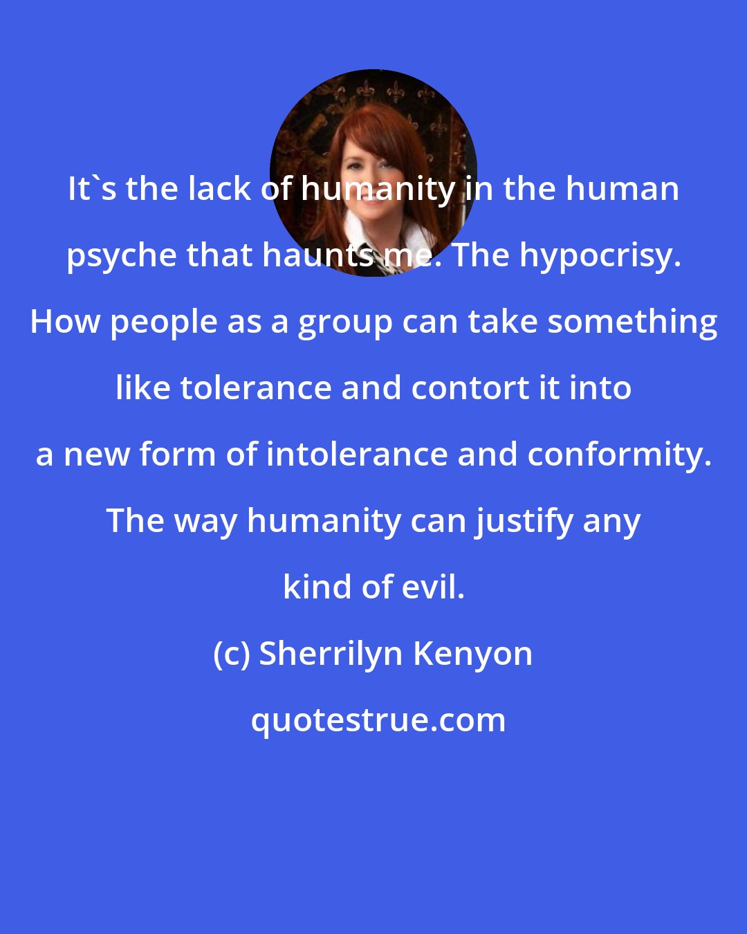 Sherrilyn Kenyon: It's the lack of humanity in the human psyche that haunts me. The hypocrisy. How people as a group can take something like tolerance and contort it into a new form of intolerance and conformity. The way humanity can justify any kind of evil.