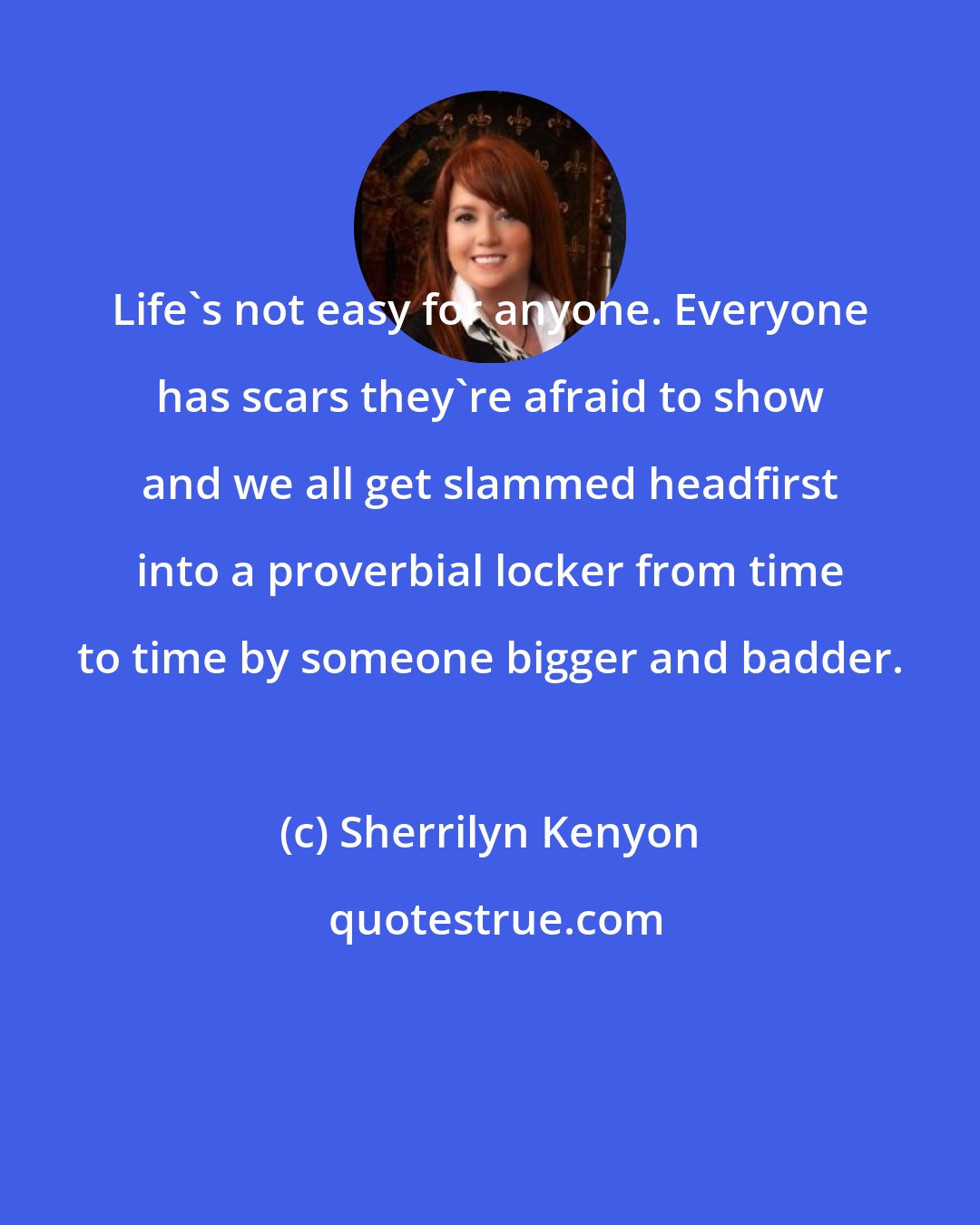 Sherrilyn Kenyon: Life's not easy for anyone. Everyone has scars they're afraid to show and we all get slammed headfirst into a proverbial locker from time to time by someone bigger and badder.