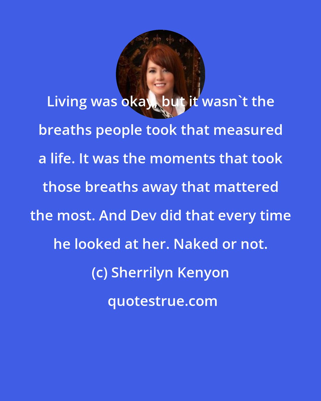 Sherrilyn Kenyon: Living was okay, but it wasn't the breaths people took that measured a life. It was the moments that took those breaths away that mattered the most. And Dev did that every time he looked at her. Naked or not.