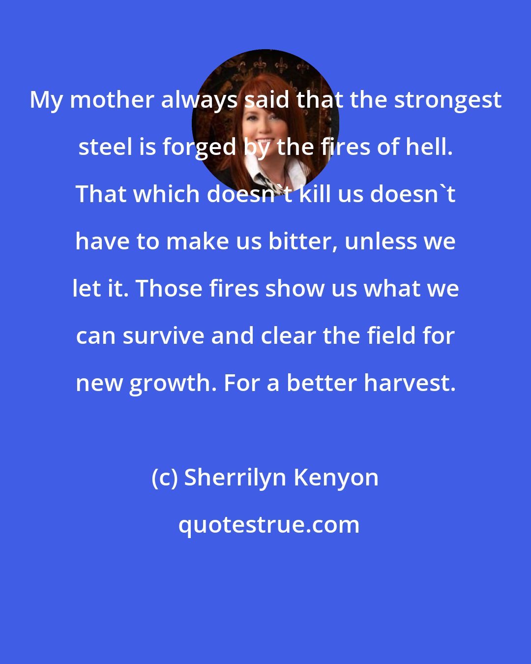 Sherrilyn Kenyon: My mother always said that the strongest steel is forged by the fires of hell. That which doesn't kill us doesn't have to make us bitter, unless we let it. Those fires show us what we can survive and clear the field for new growth. For a better harvest.