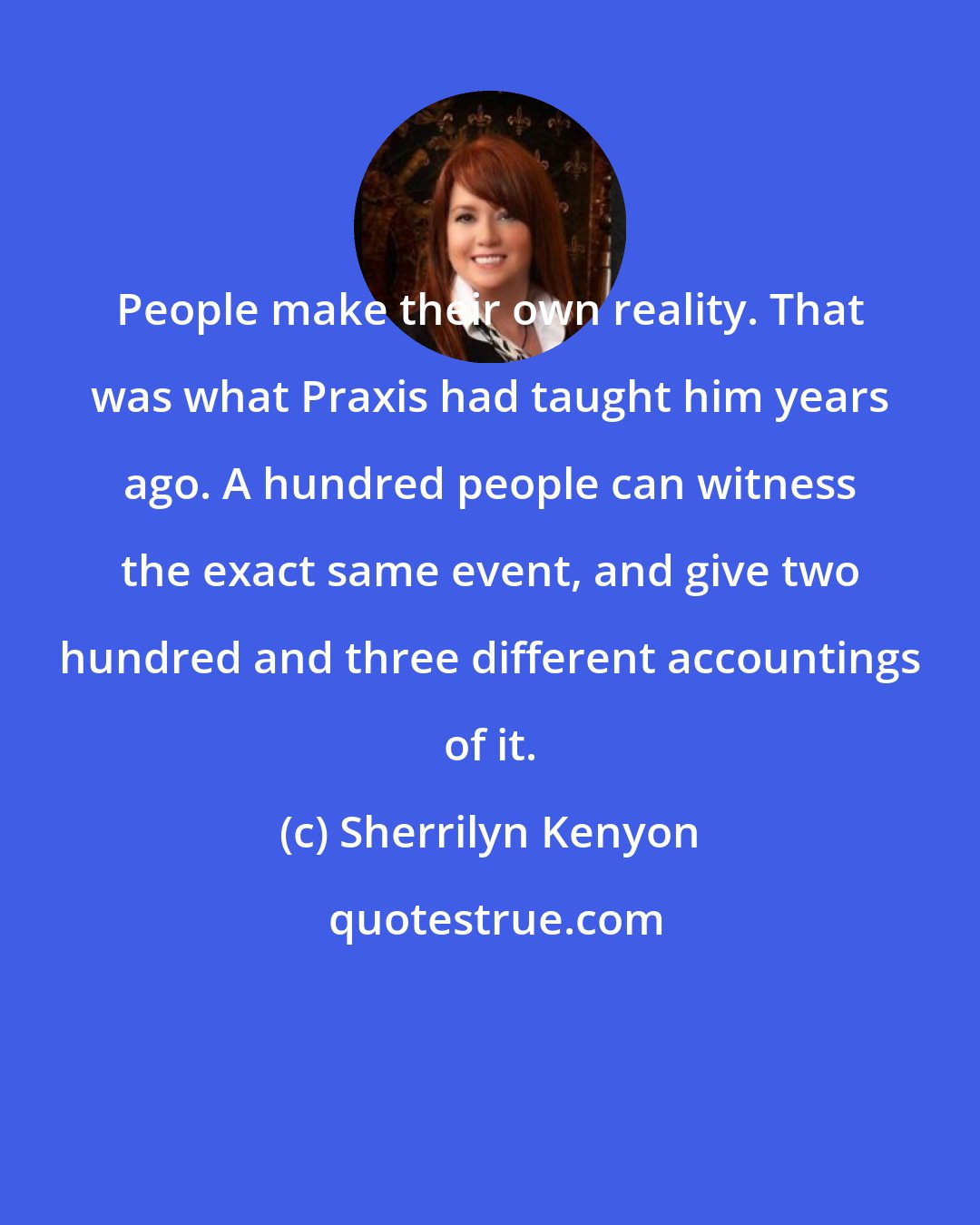 Sherrilyn Kenyon: People make their own reality. That was what Praxis had taught him years ago. A hundred people can witness the exact same event, and give two hundred and three different accountings of it.