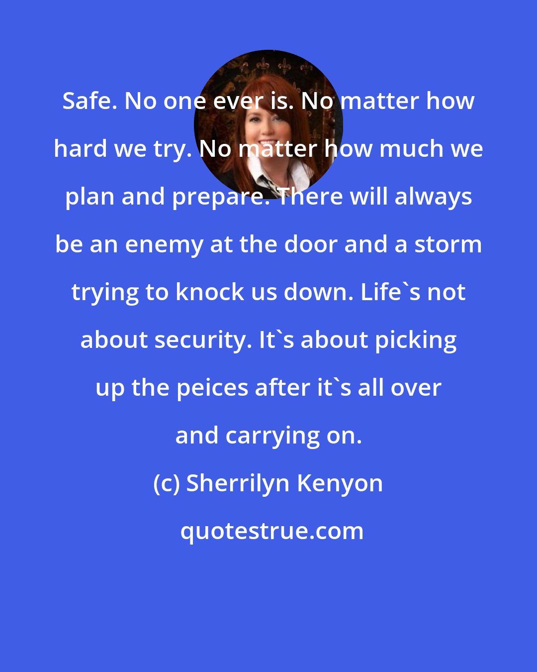 Sherrilyn Kenyon: Safe. No one ever is. No matter how hard we try. No matter how much we plan and prepare. There will always be an enemy at the door and a storm trying to knock us down. Life's not about security. It's about picking up the peices after it's all over and carrying on.