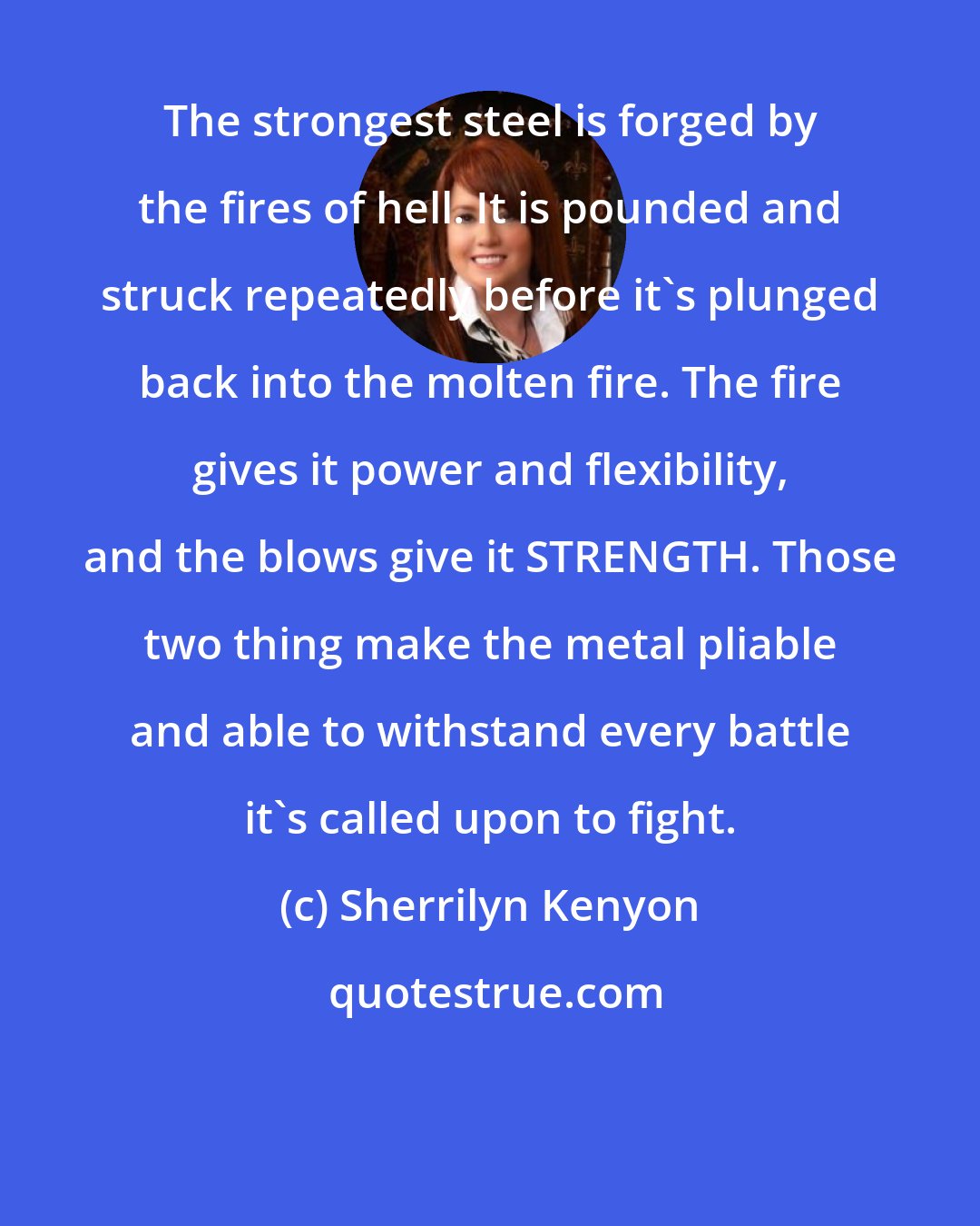 Sherrilyn Kenyon: The strongest steel is forged by the fires of hell. It is pounded and struck repeatedly before it's plunged back into the molten fire. The fire gives it power and flexibility, and the blows give it STRENGTH. Those two thing make the metal pliable and able to withstand every battle it's called upon to fight.