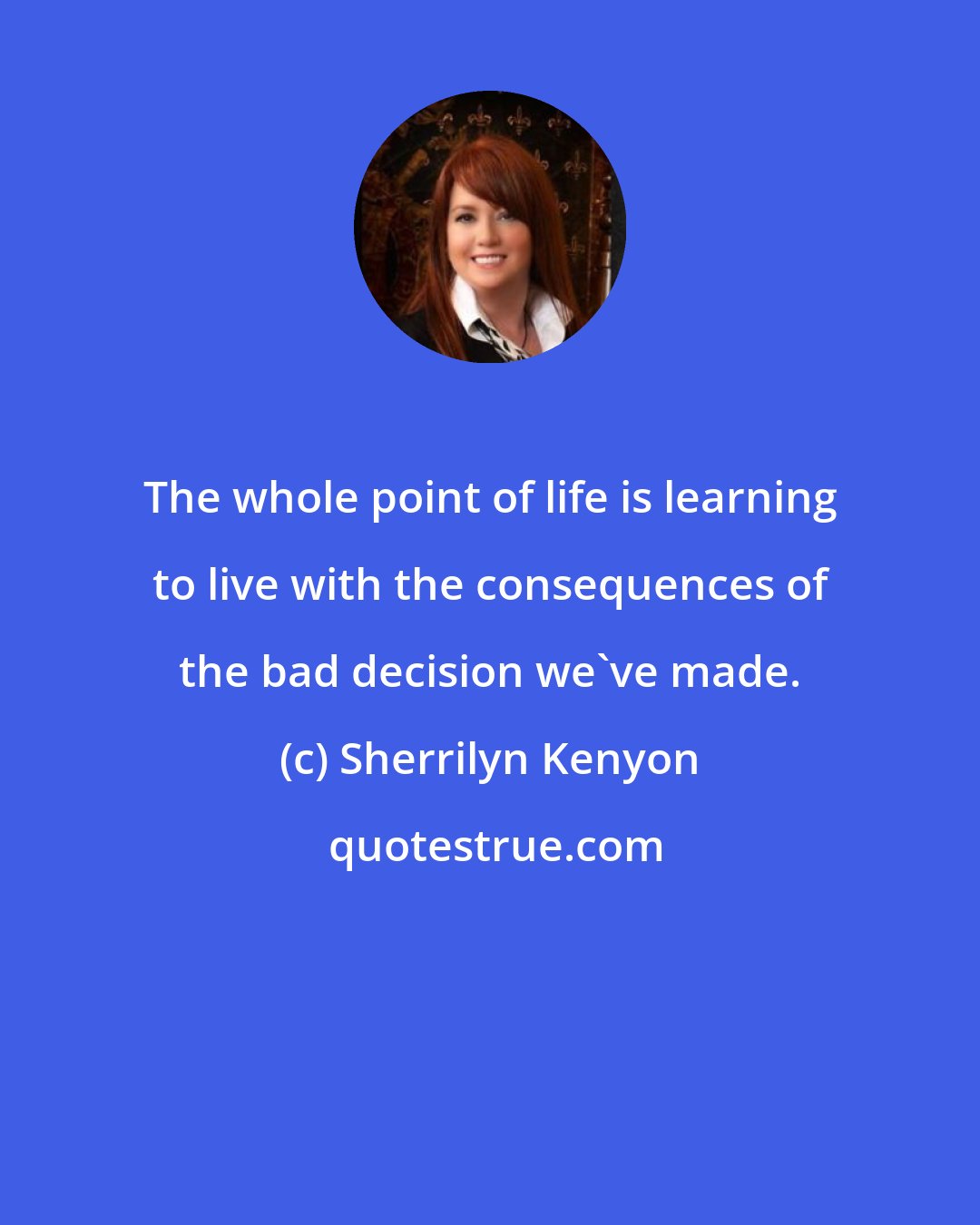 Sherrilyn Kenyon: The whole point of life is learning to live with the consequences of the bad decision we've made.