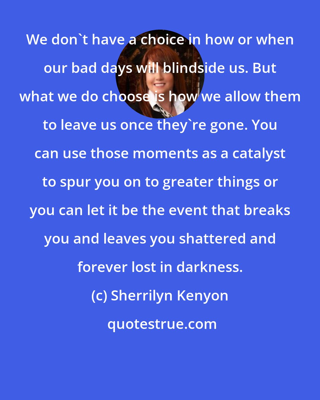 Sherrilyn Kenyon: We don't have a choice in how or when our bad days will blindside us. But what we do choose is how we allow them to leave us once they're gone. You can use those moments as a catalyst to spur you on to greater things or you can let it be the event that breaks you and leaves you shattered and forever lost in darkness.