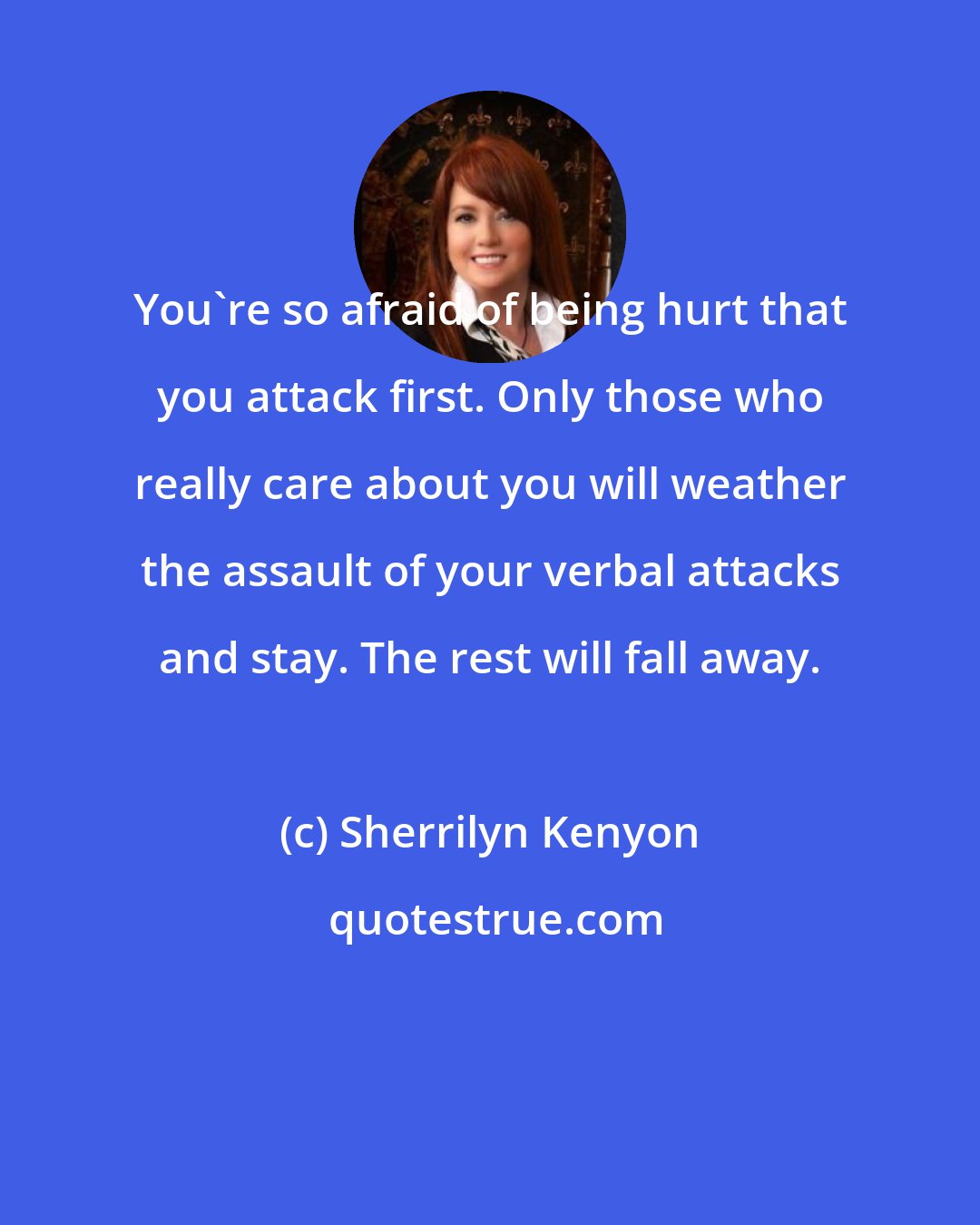 Sherrilyn Kenyon: You're so afraid of being hurt that you attack first. Only those who really care about you will weather the assault of your verbal attacks and stay. The rest will fall away.