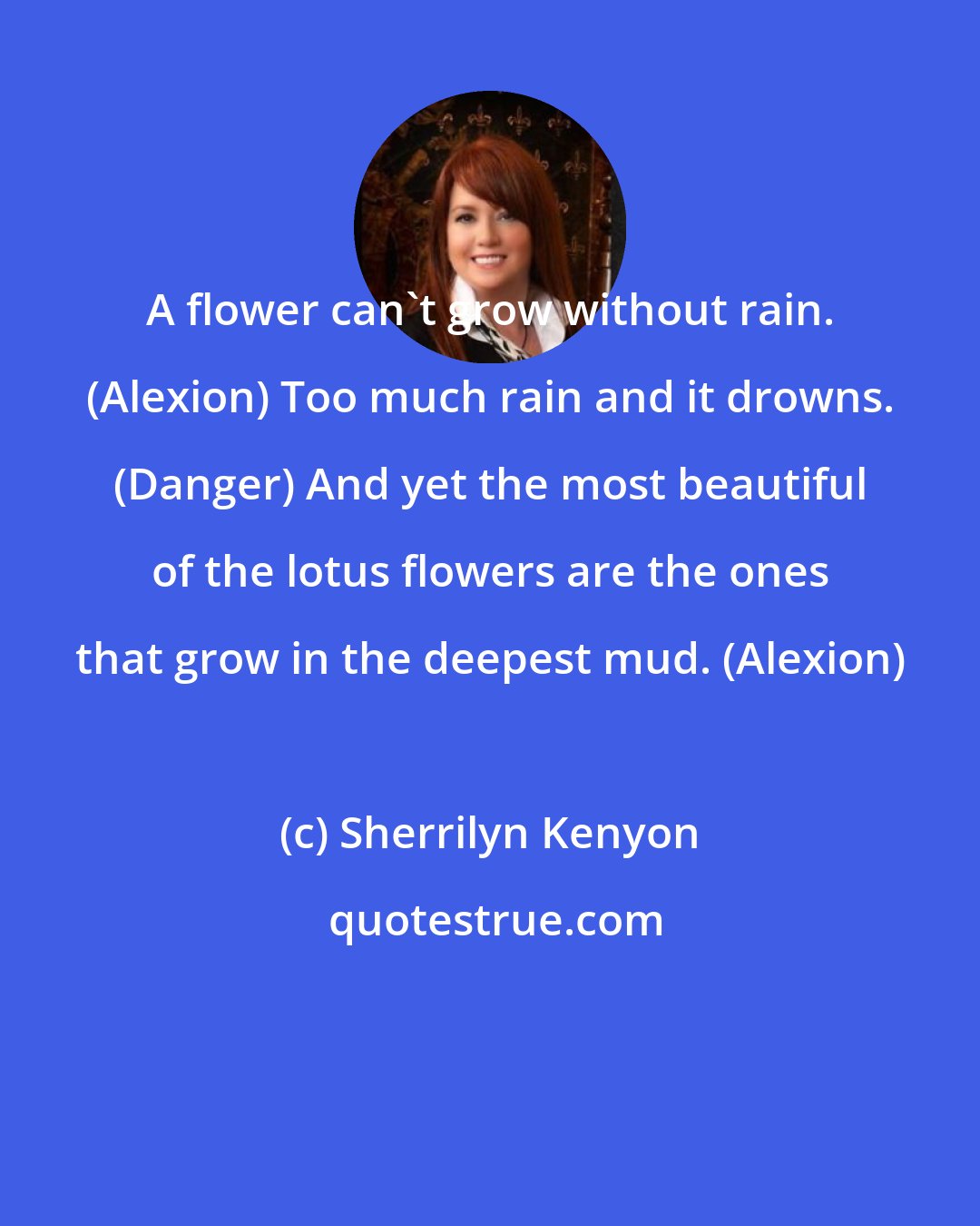 Sherrilyn Kenyon: A flower can't grow without rain. (Alexion) Too much rain and it drowns. (Danger) And yet the most beautiful of the lotus flowers are the ones that grow in the deepest mud. (Alexion)