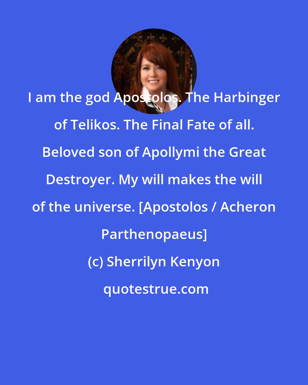 Sherrilyn Kenyon: I am the god Apostolos. The Harbinger of Telikos. The Final Fate of all. Beloved son of Apollymi the Great Destroyer. My will makes the will of the universe. [Apostolos / Acheron Parthenopaeus]