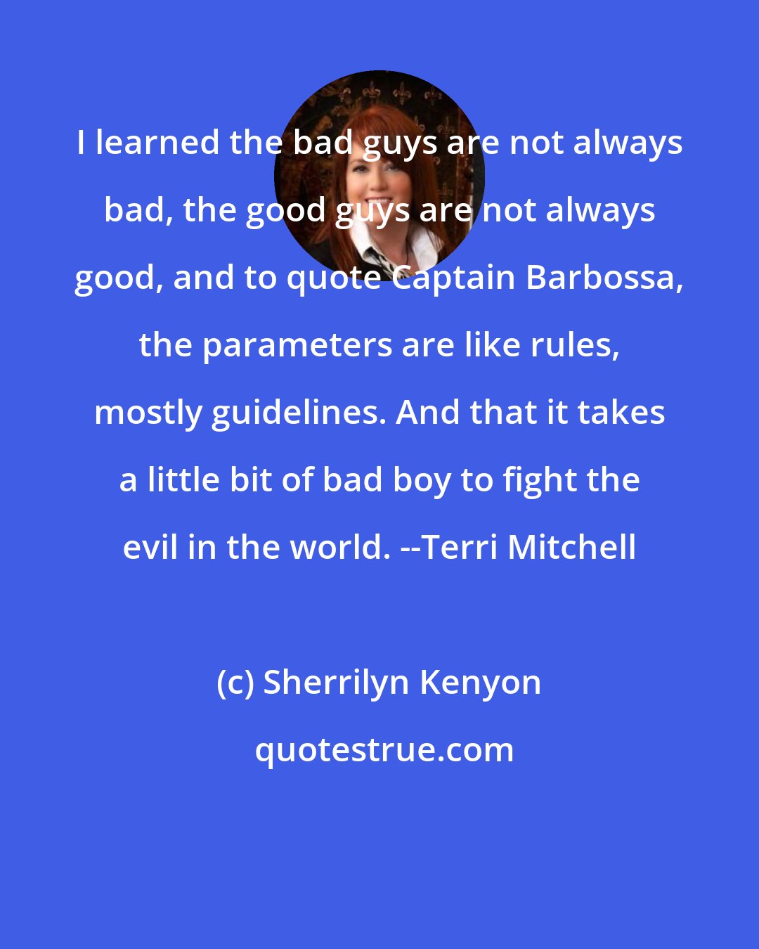 Sherrilyn Kenyon: I learned the bad guys are not always bad, the good guys are not always good, and to quote Captain Barbossa, the parameters are like rules, mostly guidelines. And that it takes a little bit of bad boy to fight the evil in the world. --Terri Mitchell