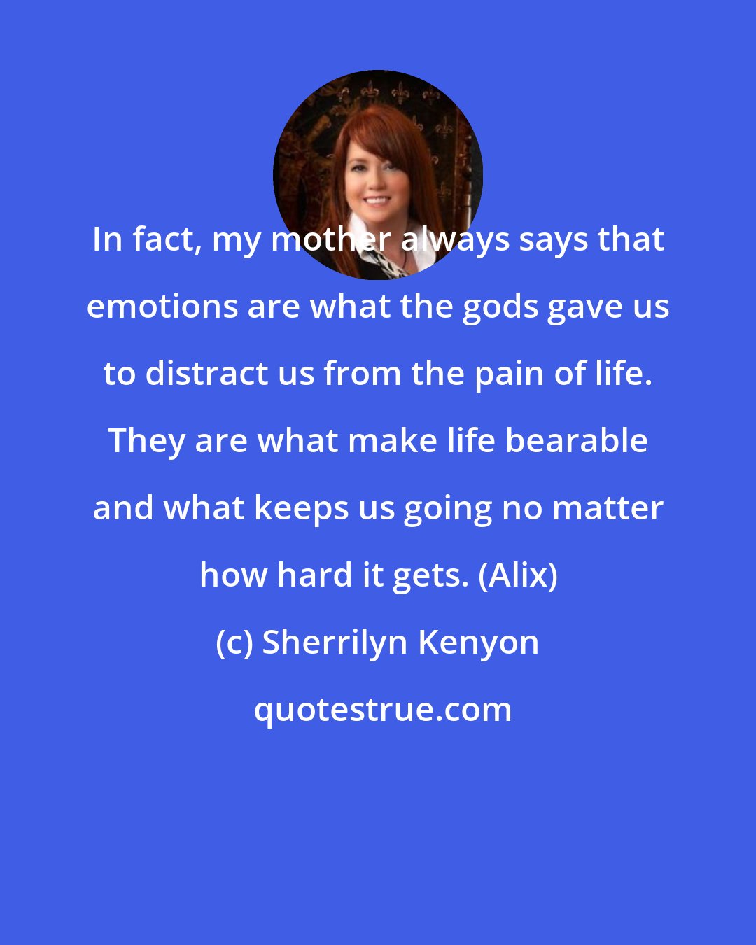 Sherrilyn Kenyon: In fact, my mother always says that emotions are what the gods gave us to distract us from the pain of life. They are what make life bearable and what keeps us going no matter how hard it gets. (Alix)