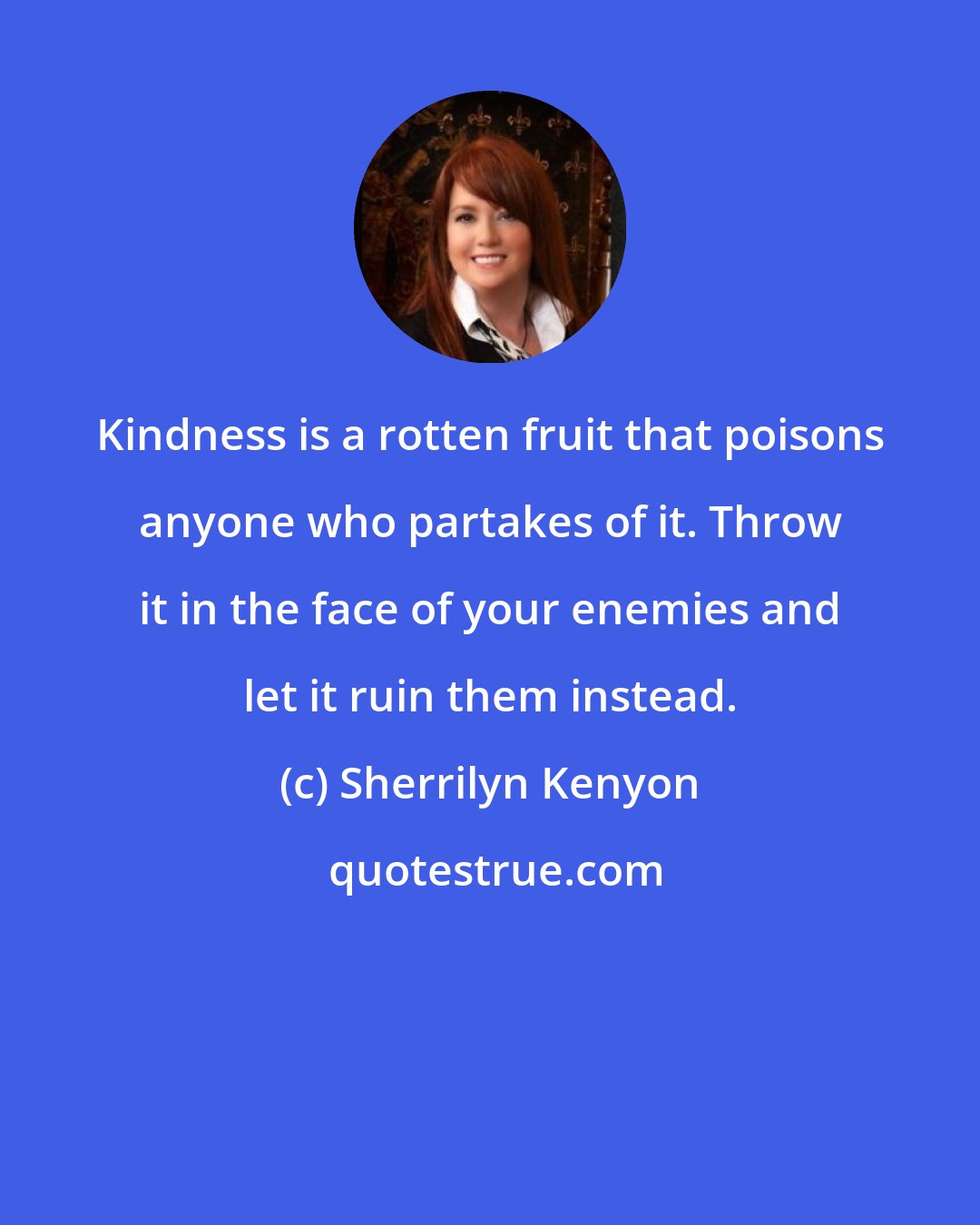 Sherrilyn Kenyon: Kindness is a rotten fruit that poisons anyone who partakes of it. Throw it in the face of your enemies and let it ruin them instead.