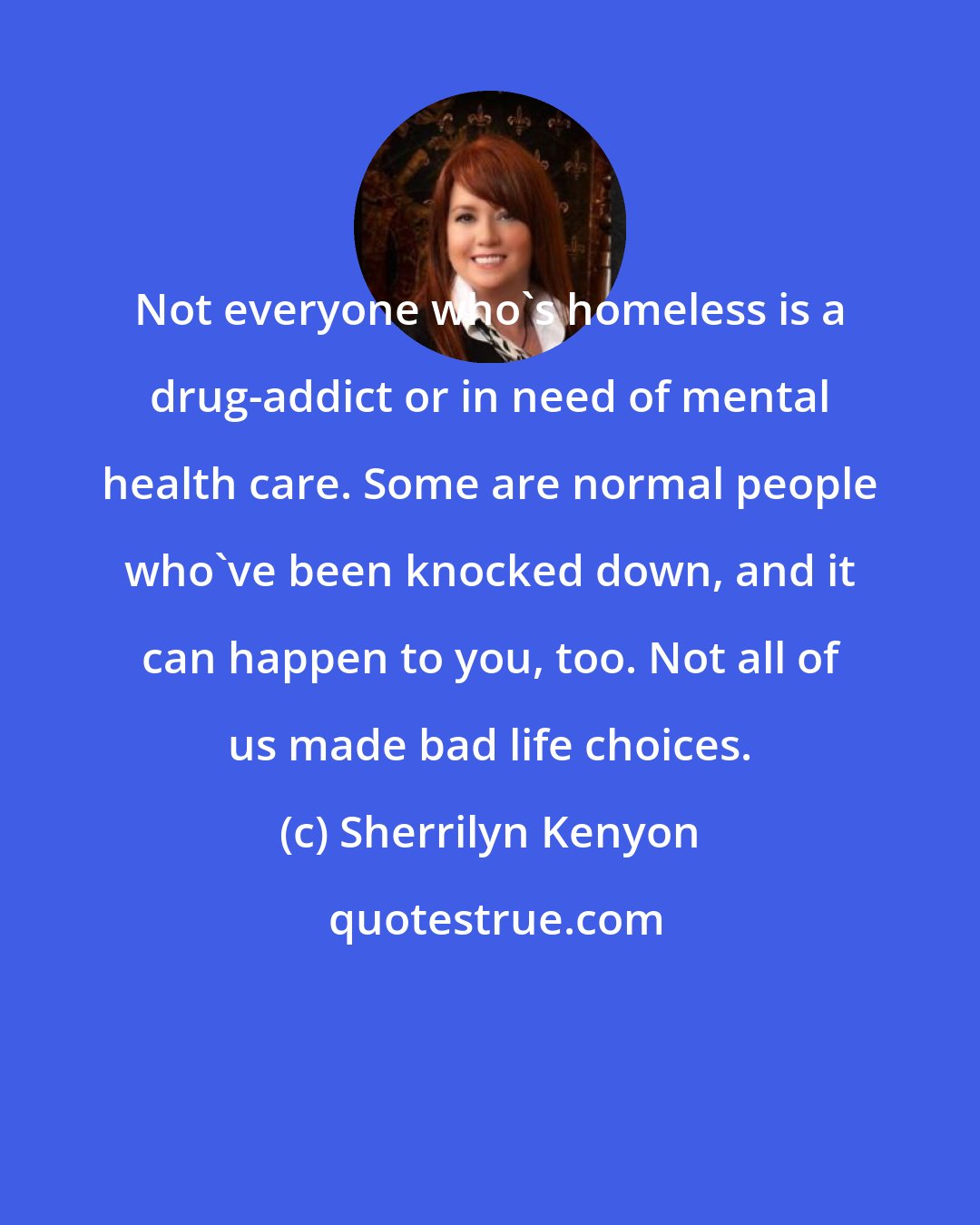 Sherrilyn Kenyon: Not everyone who's homeless is a drug-addict or in need of mental health care. Some are normal people who've been knocked down, and it can happen to you, too. Not all of us made bad life choices.