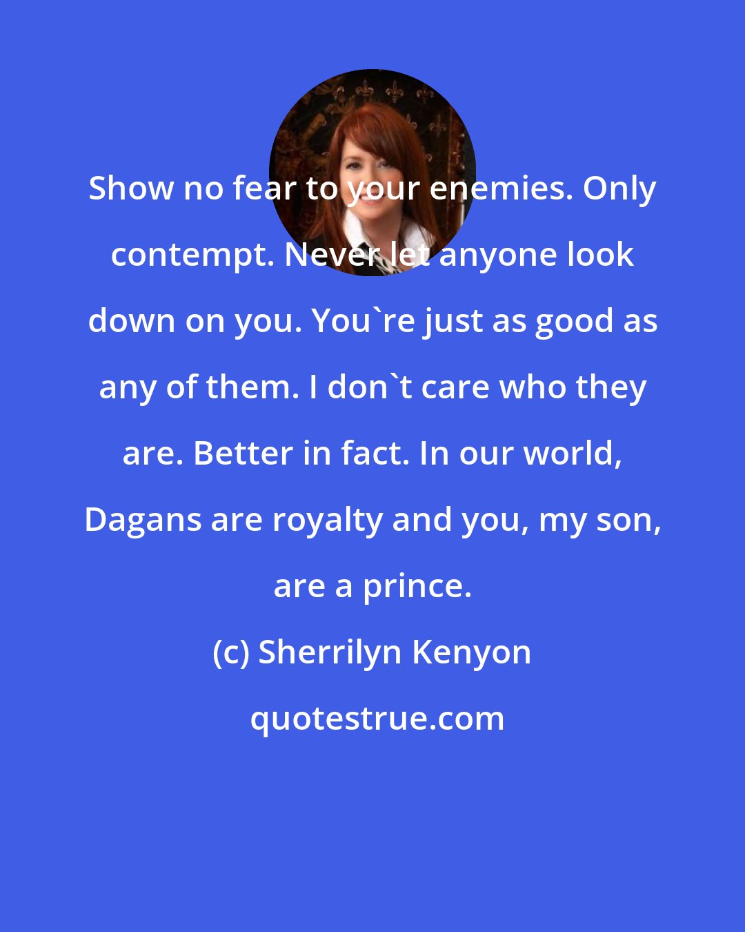 Sherrilyn Kenyon: Show no fear to your enemies. Only contempt. Never let anyone look down on you. You're just as good as any of them. I don't care who they are. Better in fact. In our world, Dagans are royalty and you, my son, are a prince.