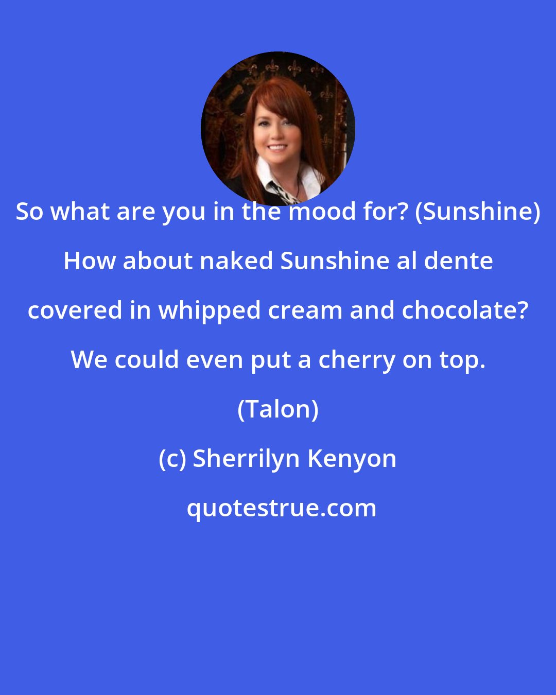 Sherrilyn Kenyon: So what are you in the mood for? (Sunshine) How about naked Sunshine al dente covered in whipped cream and chocolate? We could even put a cherry on top. (Talon)