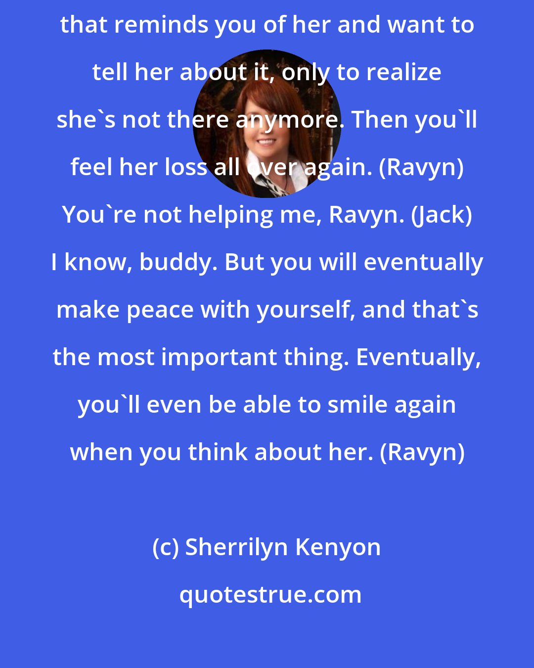 Sherrilyn Kenyon: There will always be a part of you that misses her. You'll see something that reminds you of her and want to tell her about it, only to realize she's not there anymore. Then you'll feel her loss all over again. (Ravyn) You're not helping me, Ravyn. (Jack) I know, buddy. But you will eventually make peace with yourself, and that's the most important thing. Eventually, you'll even be able to smile again when you think about her. (Ravyn)