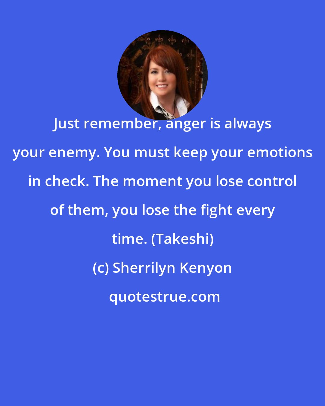 Sherrilyn Kenyon: Just remember, anger is always your enemy. You must keep your emotions in check. The moment you lose control of them, you lose the fight every time. (Takeshi)