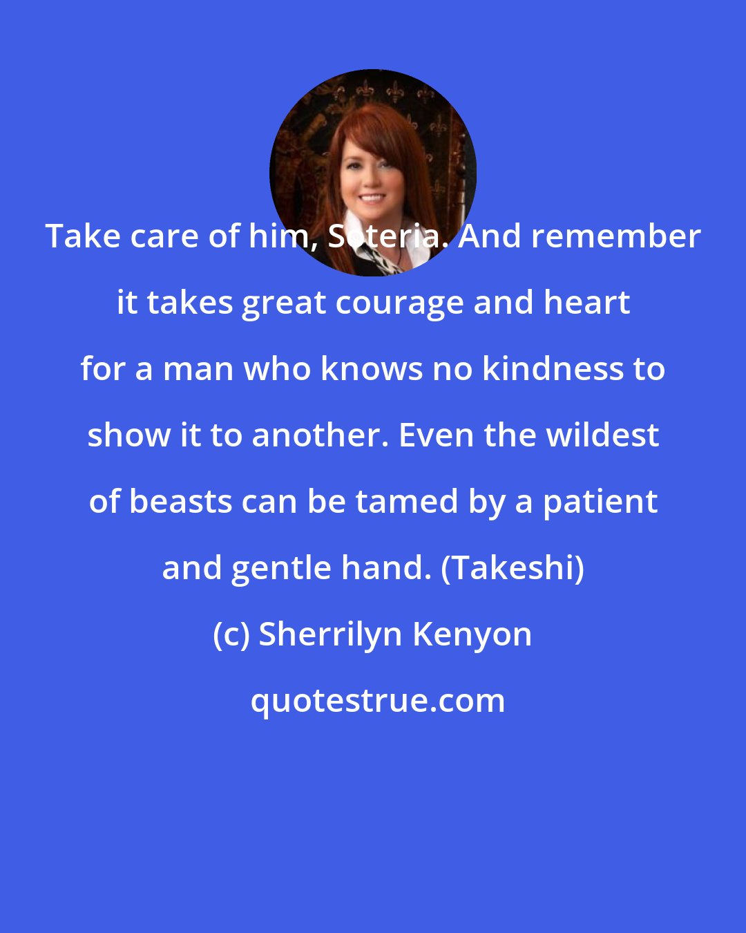 Sherrilyn Kenyon: Take care of him, Soteria. And remember it takes great courage and heart for a man who knows no kindness to show it to another. Even the wildest of beasts can be tamed by a patient and gentle hand. (Takeshi)