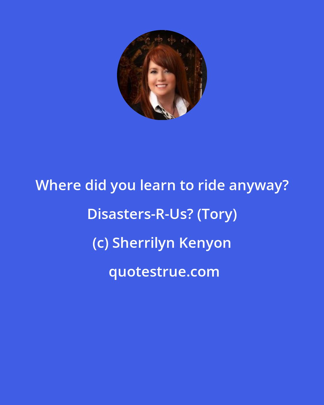 Sherrilyn Kenyon: Where did you learn to ride anyway? Disasters-R-Us? (Tory)